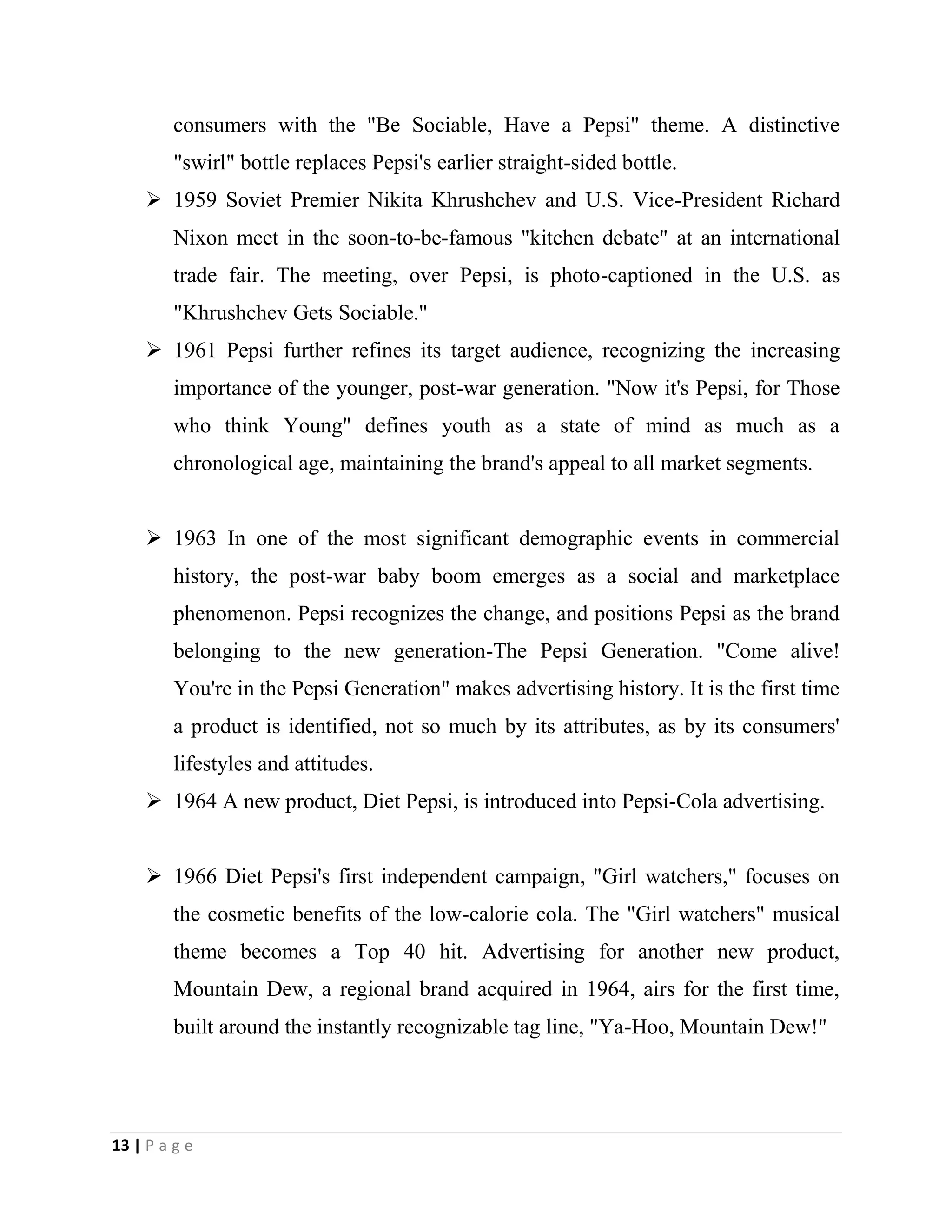 13 | P a g e
consumers with the "Be Sociable, Have a Pepsi" theme. A distinctive
"swirl" bottle replaces Pepsi's earlier straight-sided bottle.
 1959 Soviet Premier Nikita Khrushchev and U.S. Vice-President Richard
Nixon meet in the soon-to-be-famous "kitchen debate" at an international
trade fair. The meeting, over Pepsi, is photo-captioned in the U.S. as
"Khrushchev Gets Sociable."
 1961 Pepsi further refines its target audience, recognizing the increasing
importance of the younger, post-war generation. "Now it's Pepsi, for Those
who think Young" defines youth as a state of mind as much as a
chronological age, maintaining the brand's appeal to all market segments.
 1963 In one of the most significant demographic events in commercial
history, the post-war baby boom emerges as a social and marketplace
phenomenon. Pepsi recognizes the change, and positions Pepsi as the brand
belonging to the new generation-The Pepsi Generation. "Come alive!
You're in the Pepsi Generation" makes advertising history. It is the first time
a product is identified, not so much by its attributes, as by its consumers'
lifestyles and attitudes.
 1964 A new product, Diet Pepsi, is introduced into Pepsi-Cola advertising.
 1966 Diet Pepsi's first independent campaign, "Girl watchers," focuses on
the cosmetic benefits of the low-calorie cola. The "Girl watchers" musical
theme becomes a Top 40 hit. Advertising for another new product,
Mountain Dew, a regional brand acquired in 1964, airs for the first time,
built around the instantly recognizable tag line, "Ya-Hoo, Mountain Dew!"
 