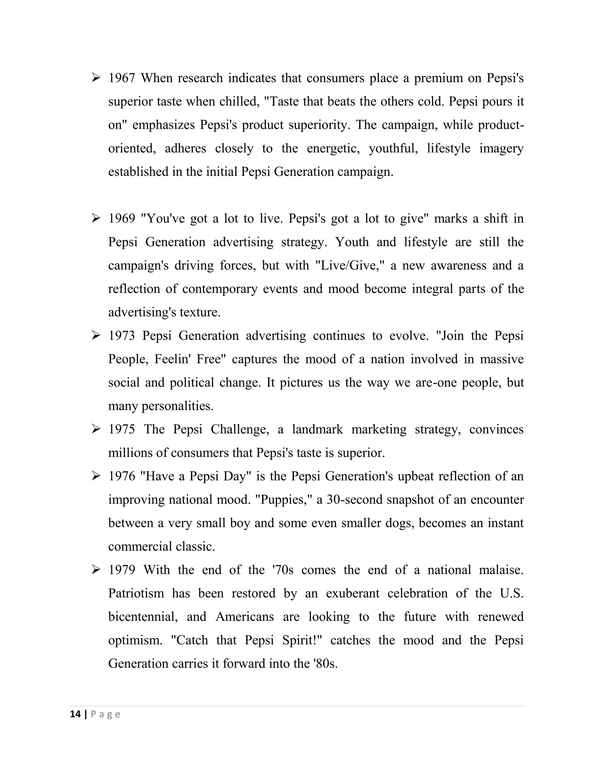 14 | P a g e
 1967 When research indicates that consumers place a premium on Pepsi's
superior taste when chilled, "Taste that beats the others cold. Pepsi pours it
on" emphasizes Pepsi's product superiority. The campaign, while product-
oriented, adheres closely to the energetic, youthful, lifestyle imagery
established in the initial Pepsi Generation campaign.
 1969 "You've got a lot to live. Pepsi's got a lot to give" marks a shift in
Pepsi Generation advertising strategy. Youth and lifestyle are still the
campaign's driving forces, but with "Live/Give," a new awareness and a
reflection of contemporary events and mood become integral parts of the
advertising's texture.
 1973 Pepsi Generation advertising continues to evolve. "Join the Pepsi
People, Feelin' Free" captures the mood of a nation involved in massive
social and political change. It pictures us the way we are-one people, but
many personalities.
 1975 The Pepsi Challenge, a landmark marketing strategy, convinces
millions of consumers that Pepsi's taste is superior.
 1976 "Have a Pepsi Day" is the Pepsi Generation's upbeat reflection of an
improving national mood. "Puppies," a 30-second snapshot of an encounter
between a very small boy and some even smaller dogs, becomes an instant
commercial classic.
 1979 With the end of the '70s comes the end of a national malaise.
Patriotism has been restored by an exuberant celebration of the U.S.
bicentennial, and Americans are looking to the future with renewed
optimism. "Catch that Pepsi Spirit!" catches the mood and the Pepsi
Generation carries it forward into the '80s.
 