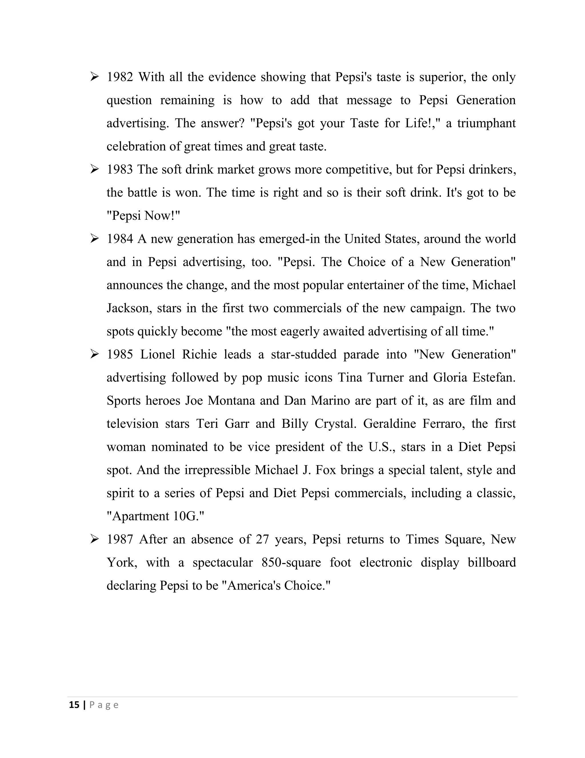 15 | P a g e
 1982 With all the evidence showing that Pepsi's taste is superior, the only
question remaining is how to add that message to Pepsi Generation
advertising. The answer? "Pepsi's got your Taste for Life!," a triumphant
celebration of great times and great taste.
 1983 The soft drink market grows more competitive, but for Pepsi drinkers,
the battle is won. The time is right and so is their soft drink. It's got to be
"Pepsi Now!"
 1984 A new generation has emerged-in the United States, around the world
and in Pepsi advertising, too. "Pepsi. The Choice of a New Generation"
announces the change, and the most popular entertainer of the time, Michael
Jackson, stars in the first two commercials of the new campaign. The two
spots quickly become "the most eagerly awaited advertising of all time."
 1985 Lionel Richie leads a star-studded parade into "New Generation"
advertising followed by pop music icons Tina Turner and Gloria Estefan.
Sports heroes Joe Montana and Dan Marino are part of it, as are film and
television stars Teri Garr and Billy Crystal. Geraldine Ferraro, the first
woman nominated to be vice president of the U.S., stars in a Diet Pepsi
spot. And the irrepressible Michael J. Fox brings a special talent, style and
spirit to a series of Pepsi and Diet Pepsi commercials, including a classic,
"Apartment 10G."
 1987 After an absence of 27 years, Pepsi returns to Times Square, New
York, with a spectacular 850-square foot electronic display billboard
declaring Pepsi to be "America's Choice."
 