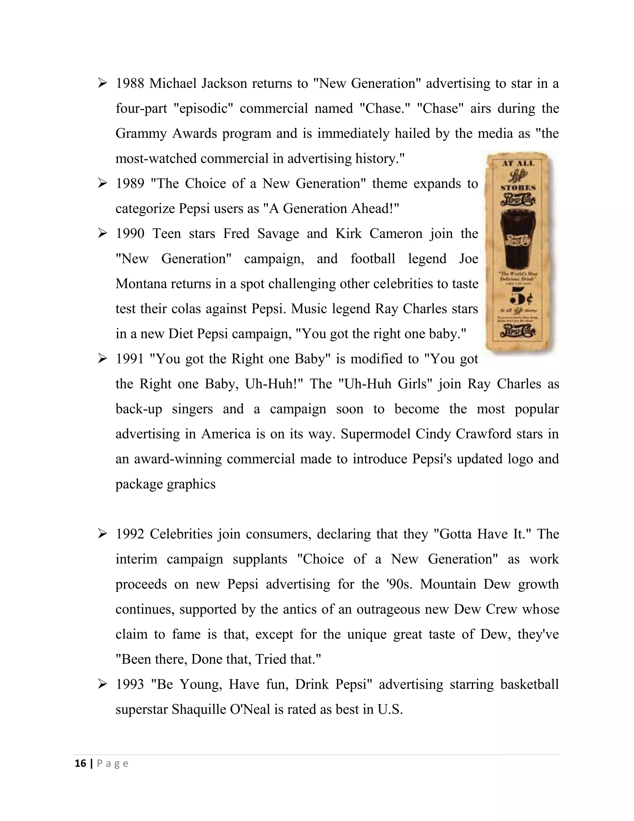 16 | P a g e
 1988 Michael Jackson returns to "New Generation" advertising to star in a
four-part "episodic" commercial named "Chase." "Chase" airs during the
Grammy Awards program and is immediately hailed by the media as "the
most-watched commercial in advertising history."
 1989 "The Choice of a New Generation" theme expands to
categorize Pepsi users as "A Generation Ahead!"
 1990 Teen stars Fred Savage and Kirk Cameron join the
"New Generation" campaign, and football legend Joe
Montana returns in a spot challenging other celebrities to taste
test their colas against Pepsi. Music legend Ray Charles stars
in a new Diet Pepsi campaign, "You got the right one baby."
 1991 "You got the Right one Baby" is modified to "You got
the Right one Baby, Uh-Huh!" The "Uh-Huh Girls" join Ray Charles as
back-up singers and a campaign soon to become the most popular
advertising in America is on its way. Supermodel Cindy Crawford stars in
an award-winning commercial made to introduce Pepsi's updated logo and
package graphics
 1992 Celebrities join consumers, declaring that they "Gotta Have It." The
interim campaign supplants "Choice of a New Generation" as work
proceeds on new Pepsi advertising for the '90s. Mountain Dew growth
continues, supported by the antics of an outrageous new Dew Crew whose
claim to fame is that, except for the unique great taste of Dew, they've
"Been there, Done that, Tried that."
 1993 "Be Young, Have fun, Drink Pepsi" advertising starring basketball
superstar Shaquille O'Neal is rated as best in U.S.
 