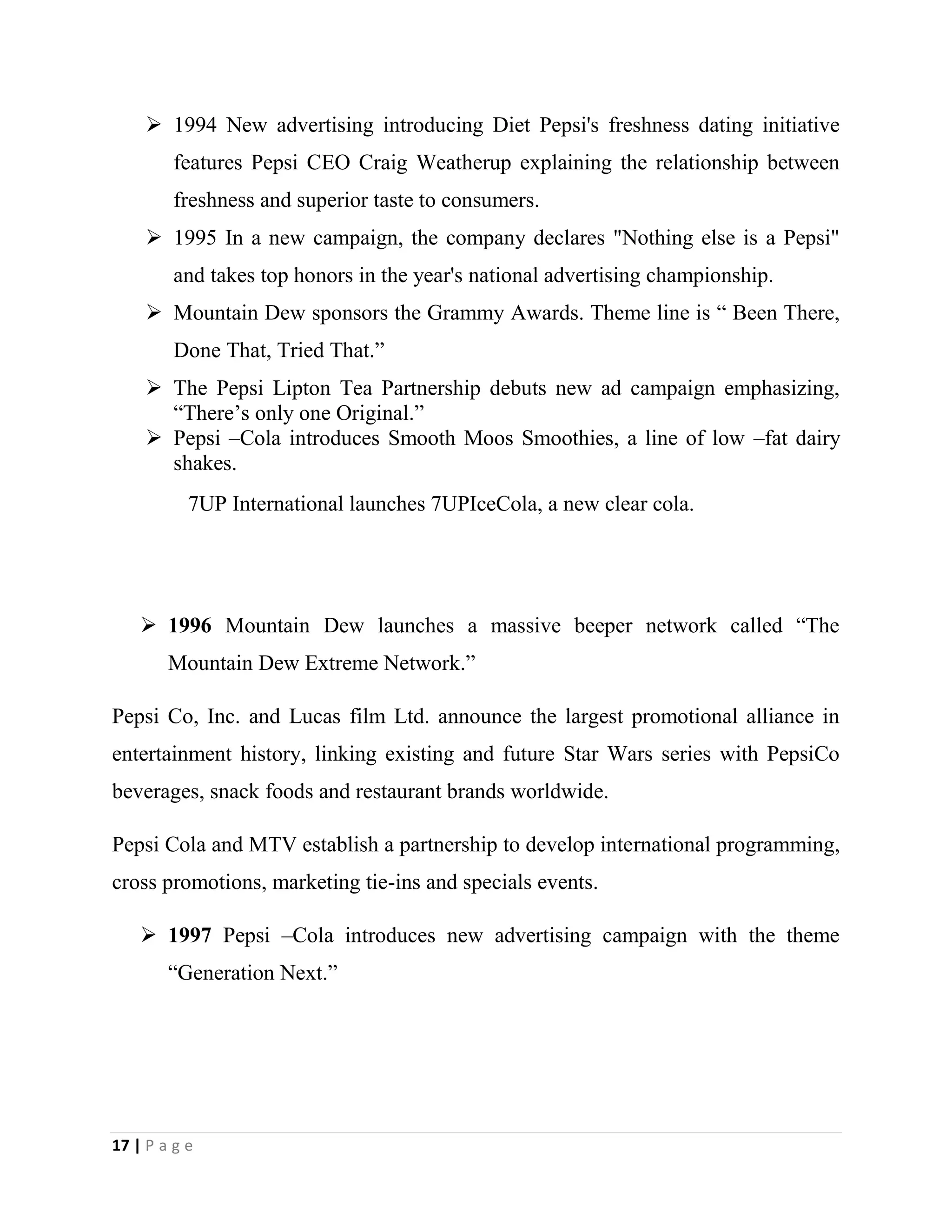 17 | P a g e
 1994 New advertising introducing Diet Pepsi's freshness dating initiative
features Pepsi CEO Craig Weatherup explaining the relationship between
freshness and superior taste to consumers.
 1995 In a new campaign, the company declares "Nothing else is a Pepsi"
and takes top honors in the year's national advertising championship.
 Mountain Dew sponsors the Grammy Awards. Theme line is “ Been There,
Done That, Tried That.”
 The Pepsi Lipton Tea Partnership debuts new ad campaign emphasizing,
“There’s only one Original.”
 Pepsi –Cola introduces Smooth Moos Smoothies, a line of low –fat dairy
shakes.
7UP International launches 7UPIceCola, a new clear cola.
 1996 Mountain Dew launches a massive beeper network called “The
Mountain Dew Extreme Network.”
Pepsi Co, Inc. and Lucas film Ltd. announce the largest promotional alliance in
entertainment history, linking existing and future Star Wars series with PepsiCo
beverages, snack foods and restaurant brands worldwide.
Pepsi Cola and MTV establish a partnership to develop international programming,
cross promotions, marketing tie-ins and specials events.
 1997 Pepsi –Cola introduces new advertising campaign with the theme
“Generation Next.”
 