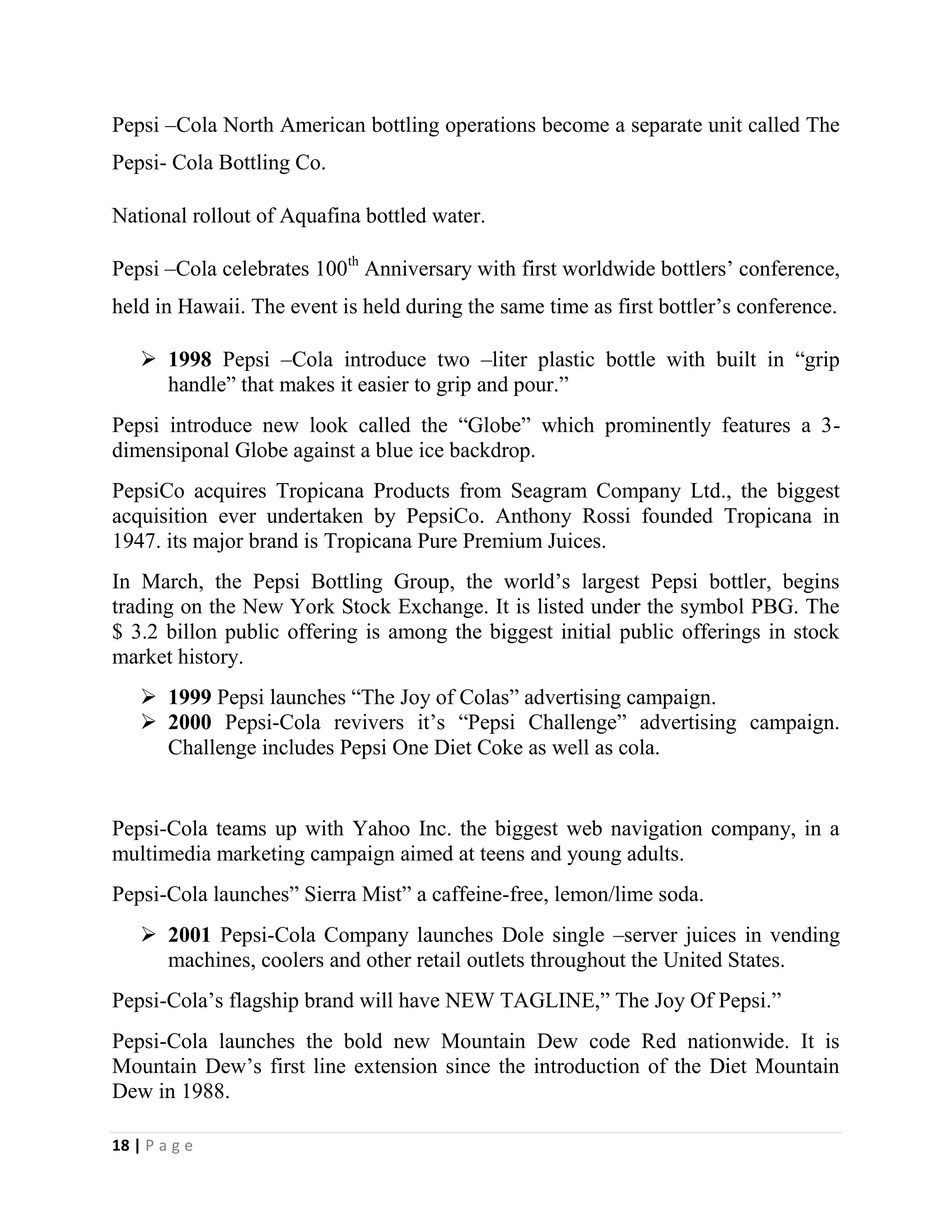 18 | P a g e
Pepsi –Cola North American bottling operations become a separate unit called The
Pepsi- Cola Bottling Co.
National rollout of Aquafina bottled water.
Pepsi –Cola celebrates 100th
Anniversary with first worldwide bottlers’ conference,
held in Hawaii. The event is held during the same time as first bottler’s conference.
 1998 Pepsi –Cola introduce two –liter plastic bottle with built in “grip
handle” that makes it easier to grip and pour.”
Pepsi introduce new look called the “Globe” which prominently features a 3-
dimensiponal Globe against a blue ice backdrop.
PepsiCo acquires Tropicana Products from Seagram Company Ltd., the biggest
acquisition ever undertaken by PepsiCo. Anthony Rossi founded Tropicana in
1947. its major brand is Tropicana Pure Premium Juices.
In March, the Pepsi Bottling Group, the world’s largest Pepsi bottler, begins
trading on the New York Stock Exchange. It is listed under the symbol PBG. The
$ 3.2 billon public offering is among the biggest initial public offerings in stock
market history.
 1999 Pepsi launches “The Joy of Colas” advertising campaign.
 2000 Pepsi-Cola revivers it’s “Pepsi Challenge” advertising campaign.
Challenge includes Pepsi One Diet Coke as well as cola.
Pepsi-Cola teams up with Yahoo Inc. the biggest web navigation company, in a
multimedia marketing campaign aimed at teens and young adults.
Pepsi-Cola launches” Sierra Mist” a caffeine-free, lemon/lime soda.
 2001 Pepsi-Cola Company launches Dole single –server juices in vending
machines, coolers and other retail outlets throughout the United States.
Pepsi-Cola’s flagship brand will have NEW TAGLINE,” The Joy Of Pepsi.”
Pepsi-Cola launches the bold new Mountain Dew code Red nationwide. It is
Mountain Dew’s first line extension since the introduction of the Diet Mountain
Dew in 1988.
 