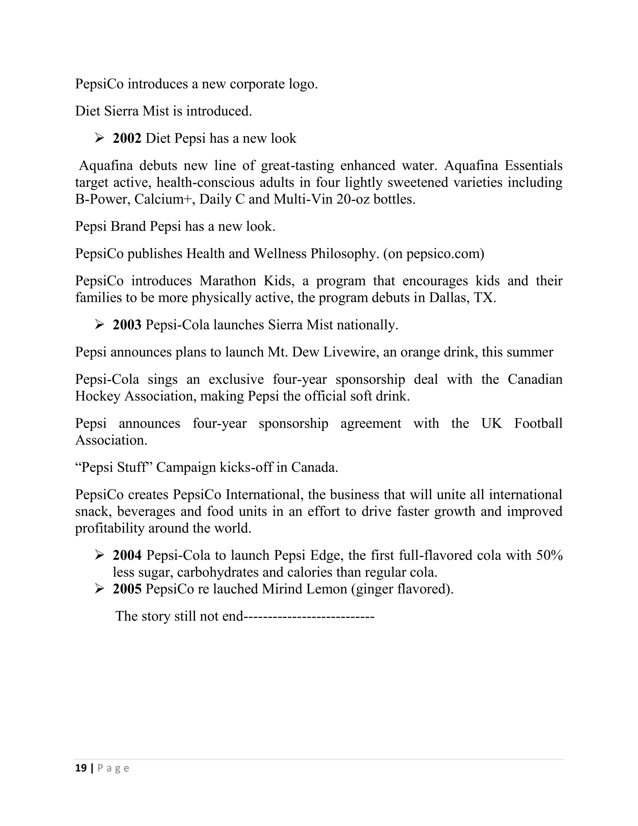 19 | P a g e
PepsiCo introduces a new corporate logo.
Diet Sierra Mist is introduced.
 2002 Diet Pepsi has a new look
Aquafina debuts new line of great-tasting enhanced water. Aquafina Essentials
target active, health-conscious adults in four lightly sweetened varieties including
B-Power, Calcium+, Daily C and Multi-Vin 20-oz bottles.
Pepsi Brand Pepsi has a new look.
PepsiCo publishes Health and Wellness Philosophy. (on pepsico.com)
PepsiCo introduces Marathon Kids, a program that encourages kids and their
families to be more physically active, the program debuts in Dallas, TX.
 2003 Pepsi-Cola launches Sierra Mist nationally.
Pepsi announces plans to launch Mt. Dew Livewire, an orange drink, this summer
Pepsi-Cola sings an exclusive four-year sponsorship deal with the Canadian
Hockey Association, making Pepsi the official soft drink.
Pepsi announces four-year sponsorship agreement with the UK Football
Association.
“Pepsi Stuff” Campaign kicks-off in Canada.
PepsiCo creates PepsiCo International, the business that will unite all international
snack, beverages and food units in an effort to drive faster growth and improved
profitability around the world.
 2004 Pepsi-Cola to launch Pepsi Edge, the first full-flavored cola with 50%
less sugar, carbohydrates and calories than regular cola.
 2005 PepsiCo re lauched Mirind Lemon (ginger flavored).
The story still not end---------------------------
 