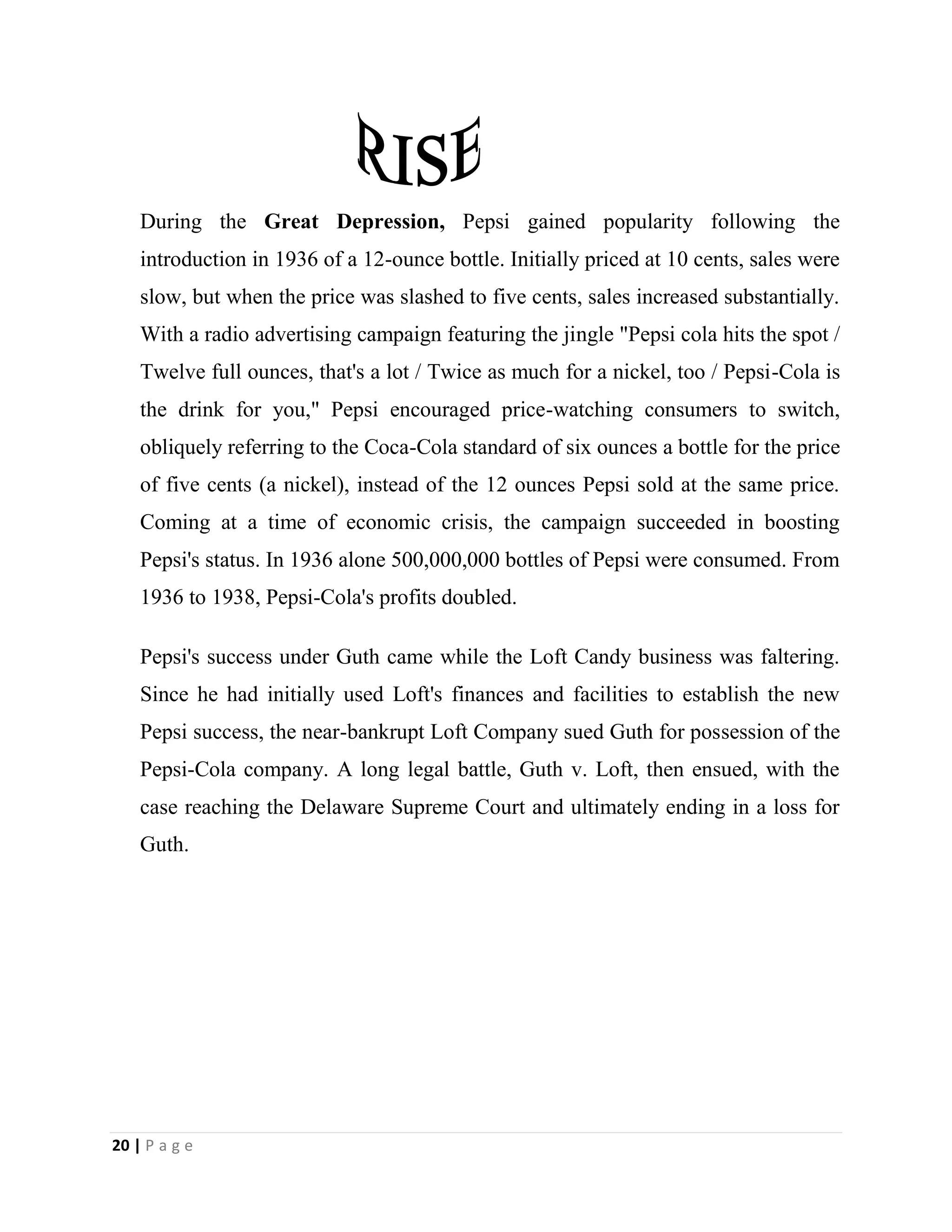 20 | P a g e
During the Great Depression, Pepsi gained popularity following the
introduction in 1936 of a 12-ounce bottle. Initially priced at 10 cents, sales were
slow, but when the price was slashed to five cents, sales increased substantially.
With a radio advertising campaign featuring the jingle "Pepsi cola hits the spot /
Twelve full ounces, that's a lot / Twice as much for a nickel, too / Pepsi-Cola is
the drink for you," Pepsi encouraged price-watching consumers to switch,
obliquely referring to the Coca-Cola standard of six ounces a bottle for the price
of five cents (a nickel), instead of the 12 ounces Pepsi sold at the same price.
Coming at a time of economic crisis, the campaign succeeded in boosting
Pepsi's status. In 1936 alone 500,000,000 bottles of Pepsi were consumed. From
1936 to 1938, Pepsi-Cola's profits doubled.
Pepsi's success under Guth came while the Loft Candy business was faltering.
Since he had initially used Loft's finances and facilities to establish the new
Pepsi success, the near-bankrupt Loft Company sued Guth for possession of the
Pepsi-Cola company. A long legal battle, Guth v. Loft, then ensued, with the
case reaching the Delaware Supreme Court and ultimately ending in a loss for
Guth.
 