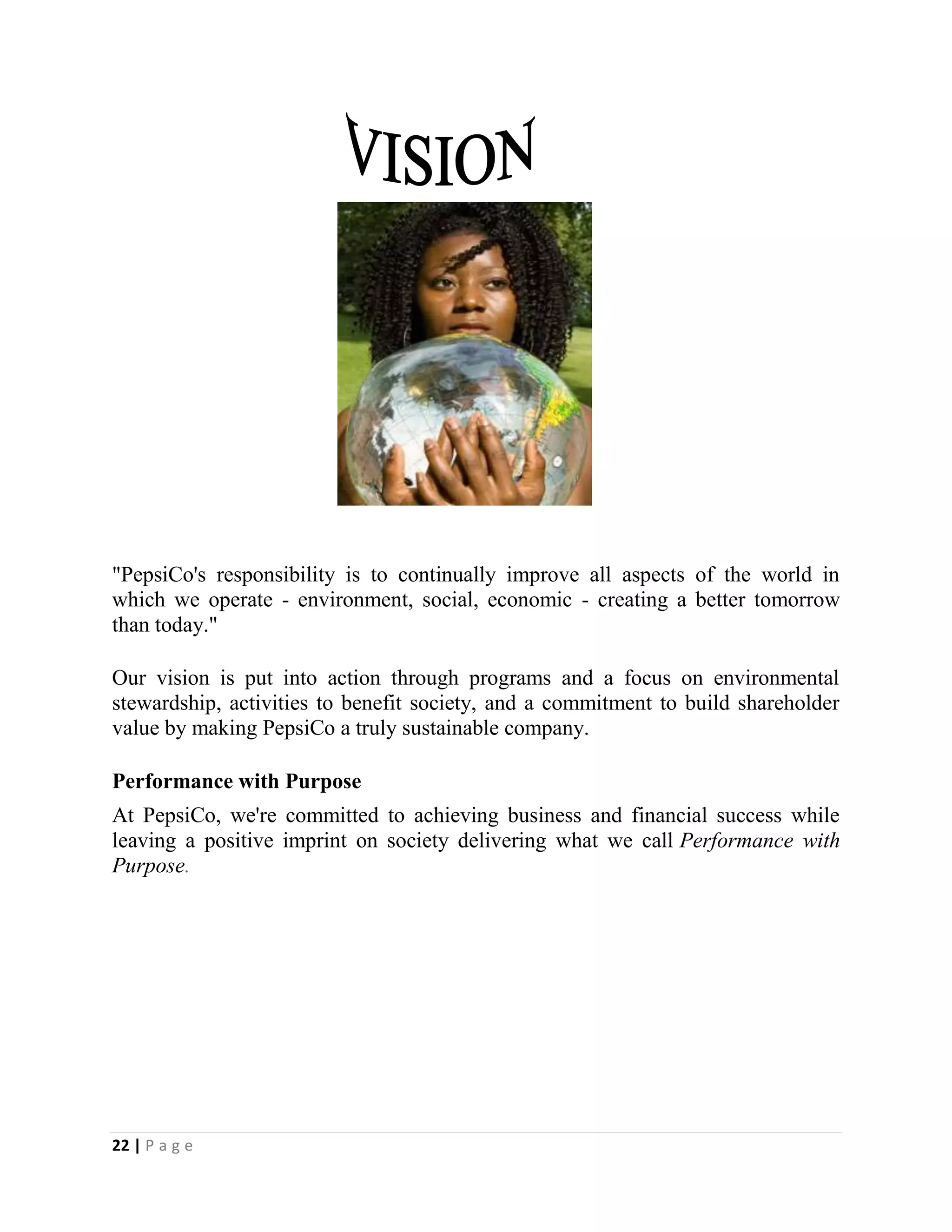 22 | P a g e
"PepsiCo's responsibility is to continually improve all aspects of the world in
which we operate - environment, social, economic - creating a better tomorrow
than today."
Our vision is put into action through programs and a focus on environmental
stewardship, activities to benefit society, and a commitment to build shareholder
value by making PepsiCo a truly sustainable company.
Performance with Purpose
At PepsiCo, we're committed to achieving business and financial success while
leaving a positive imprint on society delivering what we call Performance with
Purpose.
 