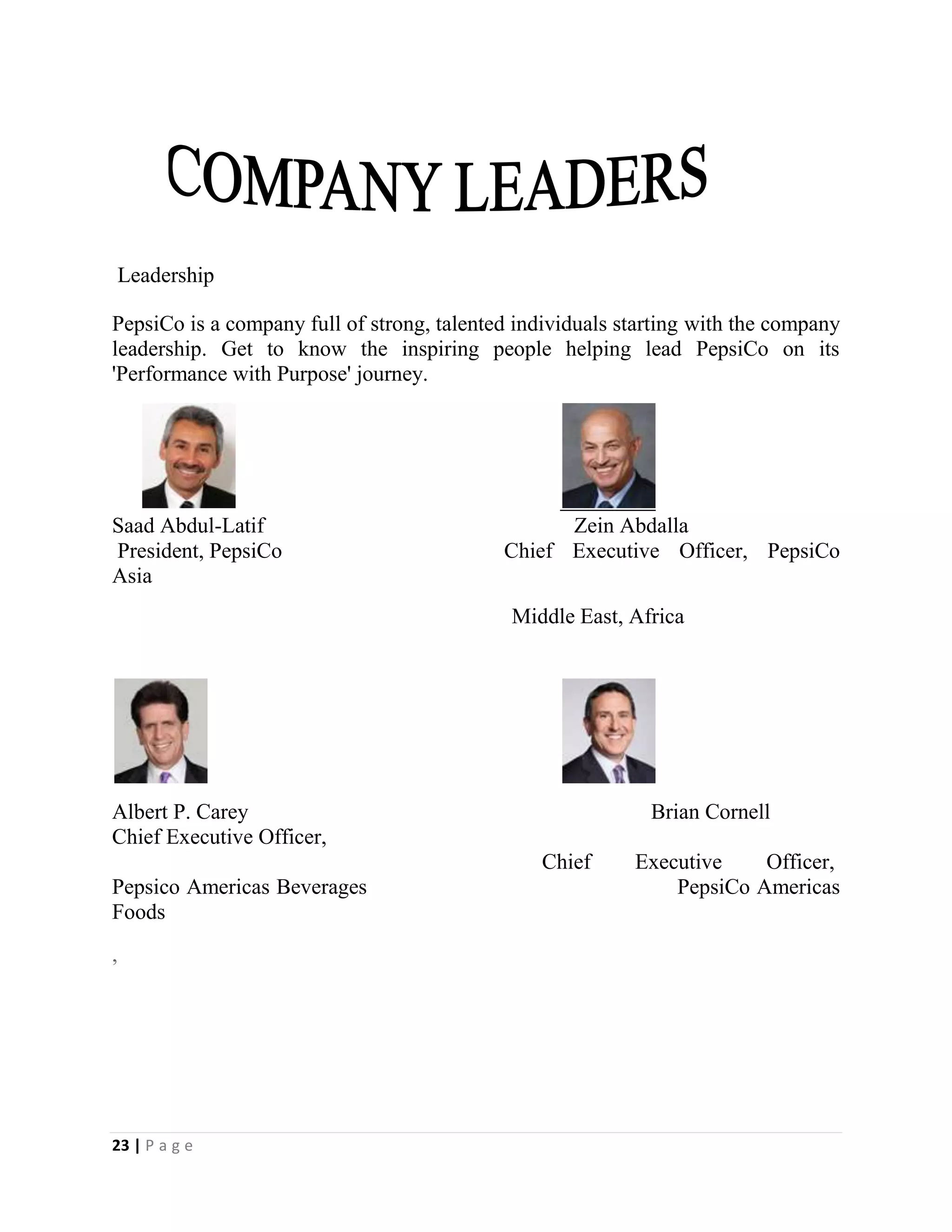 23 | P a g e
Leadership
PepsiCo is a company full of strong, talented individuals starting with the company
leadership. Get to know the inspiring people helping lead PepsiCo on its
'Performance with Purpose' journey.
Saad Abdul-Latif Zein Abdalla
President, PepsiCo Chief Executive Officer, PepsiCo
Asia
Middle East, Africa
Albert P. Carey Brian Cornell
Chief Executive Officer,
Chief Executive Officer,
Pepsico Americas Beverages PepsiCo Americas
Foods
,
 
