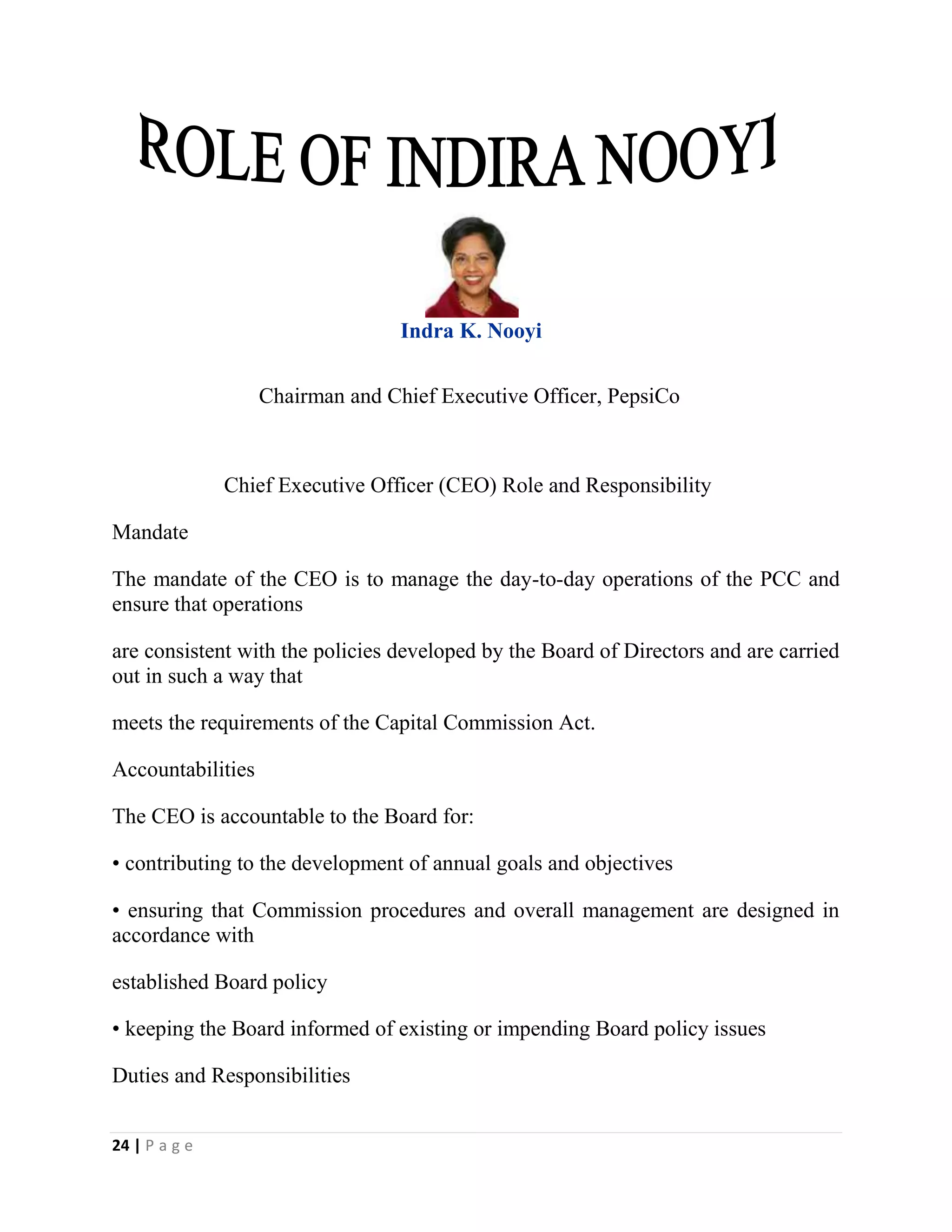 24 | P a g e
Indra K. Nooyi
Chairman and Chief Executive Officer, PepsiCo
Chief Executive Officer (CEO) Role and Responsibility
Mandate
The mandate of the CEO is to manage the day-to-day operations of the PCC and
ensure that operations
are consistent with the policies developed by the Board of Directors and are carried
out in such a way that
meets the requirements of the Capital Commission Act.
Accountabilities
The CEO is accountable to the Board for:
• contributing to the development of annual goals and objectives
• ensuring that Commission procedures and overall management are designed in
accordance with
established Board policy
• keeping the Board informed of existing or impending Board policy issues
Duties and Responsibilities
 
