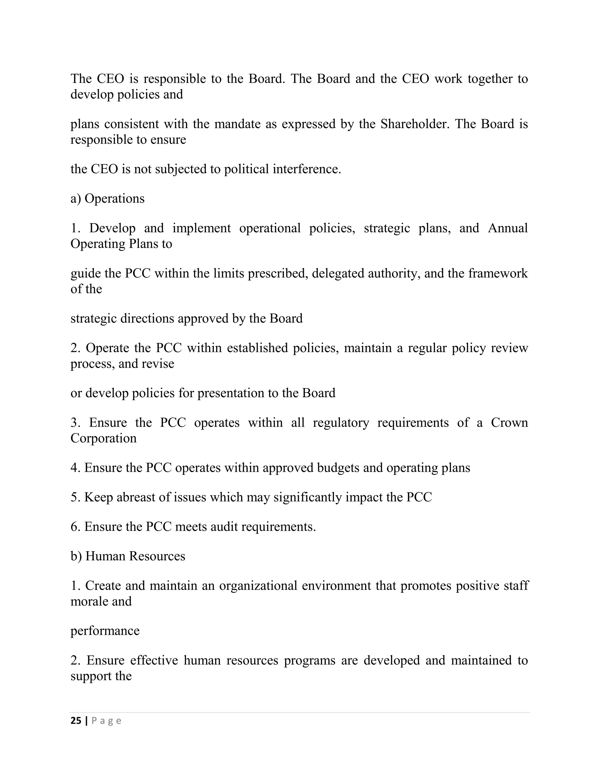 25 | P a g e
The CEO is responsible to the Board. The Board and the CEO work together to
develop policies and
plans consistent with the mandate as expressed by the Shareholder. The Board is
responsible to ensure
the CEO is not subjected to political interference.
a) Operations
1. Develop and implement operational policies, strategic plans, and Annual
Operating Plans to
guide the PCC within the limits prescribed, delegated authority, and the framework
of the
strategic directions approved by the Board
2. Operate the PCC within established policies, maintain a regular policy review
process, and revise
or develop policies for presentation to the Board
3. Ensure the PCC operates within all regulatory requirements of a Crown
Corporation
4. Ensure the PCC operates within approved budgets and operating plans
5. Keep abreast of issues which may significantly impact the PCC
6. Ensure the PCC meets audit requirements.
b) Human Resources
1. Create and maintain an organizational environment that promotes positive staff
morale and
performance
2. Ensure effective human resources programs are developed and maintained to
support the
 