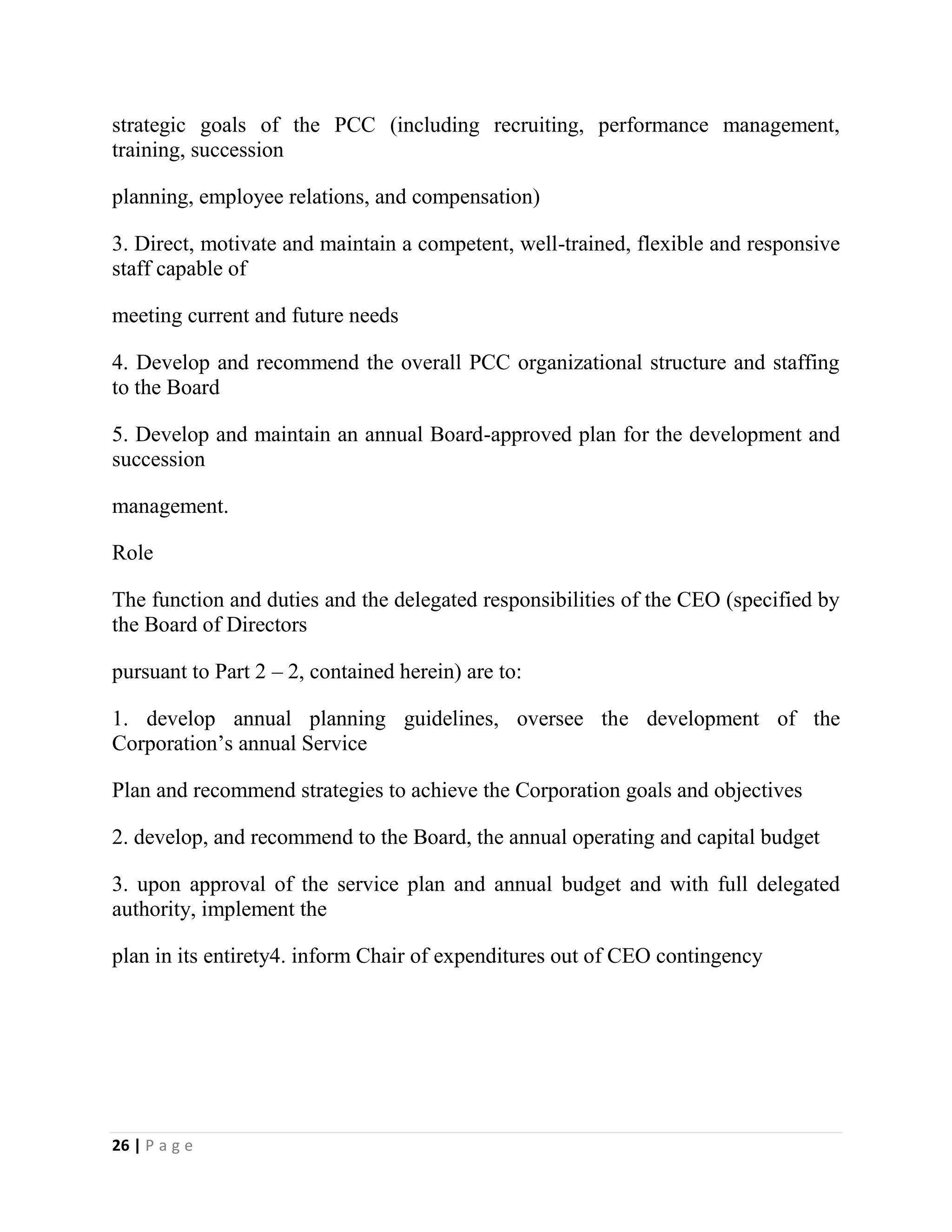 26 | P a g e
strategic goals of the PCC (including recruiting, performance management,
training, succession
planning, employee relations, and compensation)
3. Direct, motivate and maintain a competent, well-trained, flexible and responsive
staff capable of
meeting current and future needs
4. Develop and recommend the overall PCC organizational structure and staffing
to the Board
5. Develop and maintain an annual Board-approved plan for the development and
succession
management.
Role
The function and duties and the delegated responsibilities of the CEO (specified by
the Board of Directors
pursuant to Part 2 – 2, contained herein) are to:
1. develop annual planning guidelines, oversee the development of the
Corporation’s annual Service
Plan and recommend strategies to achieve the Corporation goals and objectives
2. develop, and recommend to the Board, the annual operating and capital budget
3. upon approval of the service plan and annual budget and with full delegated
authority, implement the
plan in its entirety4. inform Chair of expenditures out of CEO contingency
 