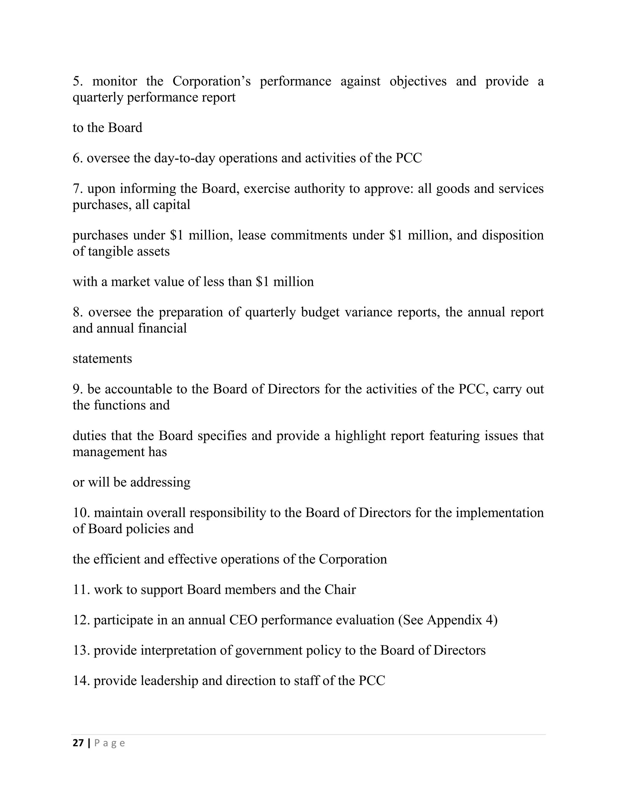 27 | P a g e
5. monitor the Corporation’s performance against objectives and provide a
quarterly performance report
to the Board
6. oversee the day-to-day operations and activities of the PCC
7. upon informing the Board, exercise authority to approve: all goods and services
purchases, all capital
purchases under $1 million, lease commitments under $1 million, and disposition
of tangible assets
with a market value of less than $1 million
8. oversee the preparation of quarterly budget variance reports, the annual report
and annual financial
statements
9. be accountable to the Board of Directors for the activities of the PCC, carry out
the functions and
duties that the Board specifies and provide a highlight report featuring issues that
management has
or will be addressing
10. maintain overall responsibility to the Board of Directors for the implementation
of Board policies and
the efficient and effective operations of the Corporation
11. work to support Board members and the Chair
12. participate in an annual CEO performance evaluation (See Appendix 4)
13. provide interpretation of government policy to the Board of Directors
14. provide leadership and direction to staff of the PCC
 
