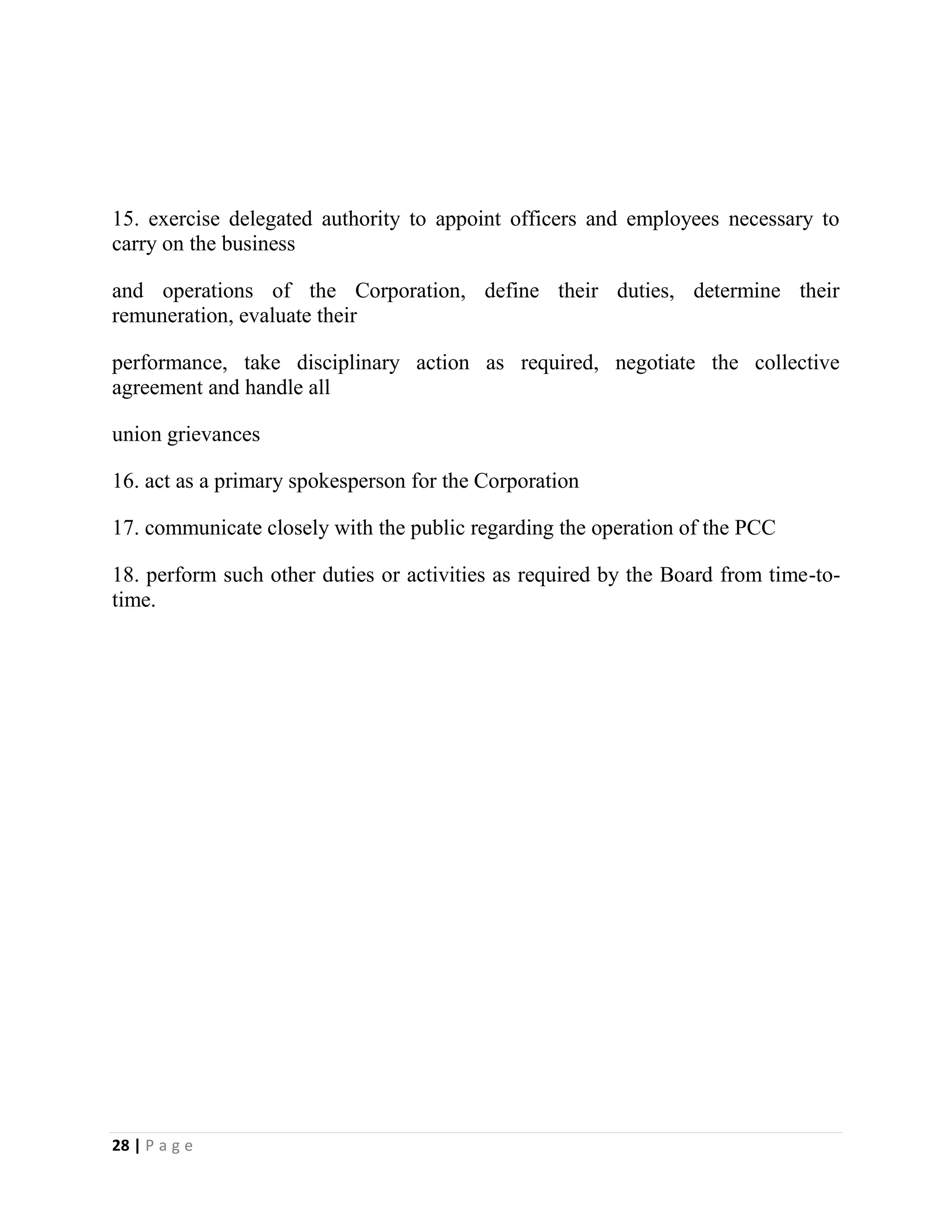 28 | P a g e
15. exercise delegated authority to appoint officers and employees necessary to
carry on the business
and operations of the Corporation, define their duties, determine their
remuneration, evaluate their
performance, take disciplinary action as required, negotiate the collective
agreement and handle all
union grievances
16. act as a primary spokesperson for the Corporation
17. communicate closely with the public regarding the operation of the PCC
18. perform such other duties or activities as required by the Board from time-to-
time.
 
