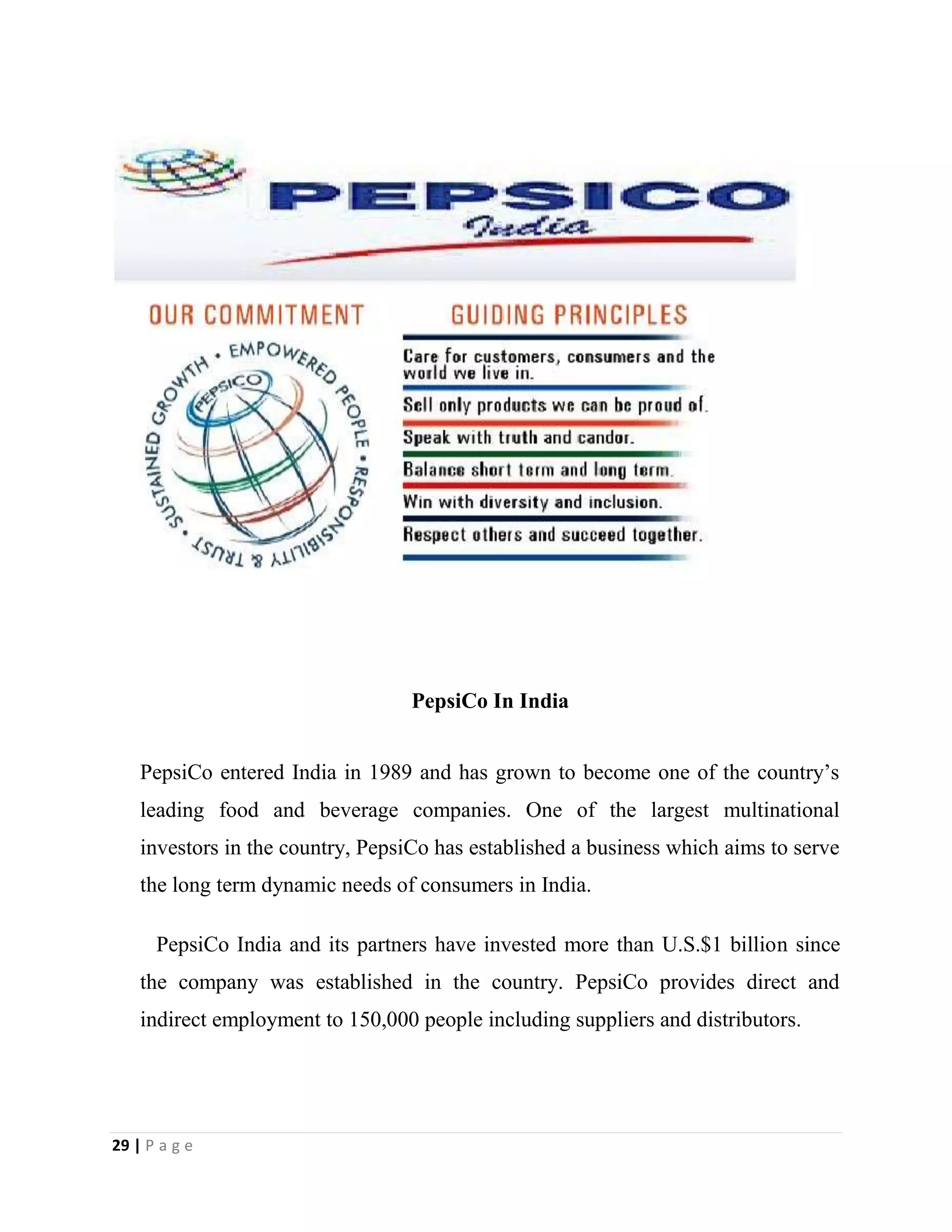 29 | P a g e
PepsiCo In India
PepsiCo entered India in 1989 and has grown to become one of the country’s
leading food and beverage companies. One of the largest multinational
investors in the country, PepsiCo has established a business which aims to serve
the long term dynamic needs of consumers in India.
PepsiCo India and its partners have invested more than U.S.$1 billion since
the company was established in the country. PepsiCo provides direct and
indirect employment to 150,000 people including suppliers and distributors.
 