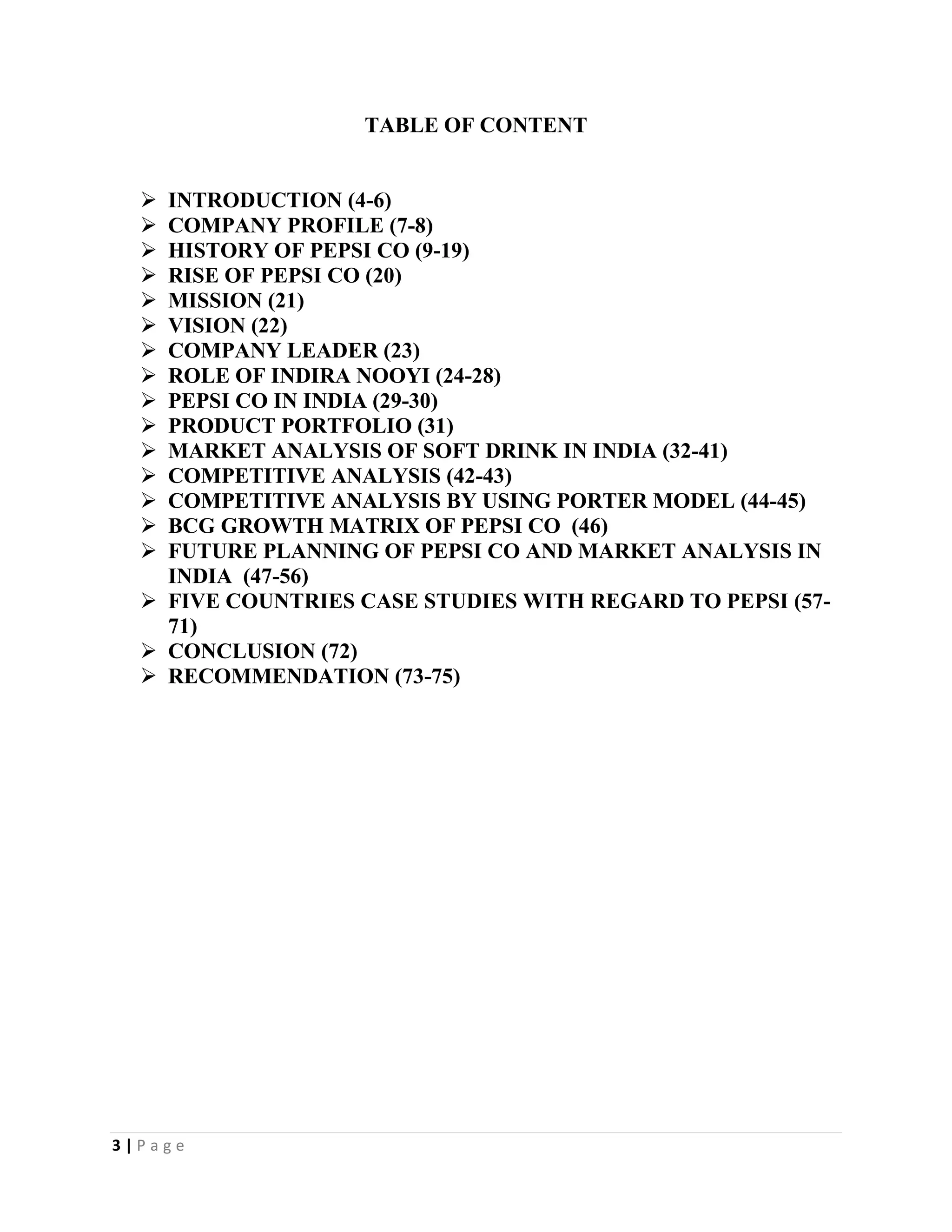 3 | P a g e
TABLE OF CONTENT
 INTRODUCTION (4-6)
 COMPANY PROFILE (7-8)
 HISTORY OF PEPSI CO (9-19)
 RISE OF PEPSI CO (20)
 MISSION (21)
 VISION (22)
 COMPANY LEADER (23)
 ROLE OF INDIRA NOOYI (24-28)
 PEPSI CO IN INDIA (29-30)
 PRODUCT PORTFOLIO (31)
 MARKET ANALYSIS OF SOFT DRINK IN INDIA (32-41)
 COMPETITIVE ANALYSIS (42-43)
 COMPETITIVE ANALYSIS BY USING PORTER MODEL (44-45)
 BCG GROWTH MATRIX OF PEPSI CO (46)
 FUTURE PLANNING OF PEPSI CO AND MARKET ANALYSIS IN
INDIA (47-56)
 FIVE COUNTRIES CASE STUDIES WITH REGARD TO PEPSI (57-
71)
 CONCLUSION (72)
 RECOMMENDATION (73-75)
 