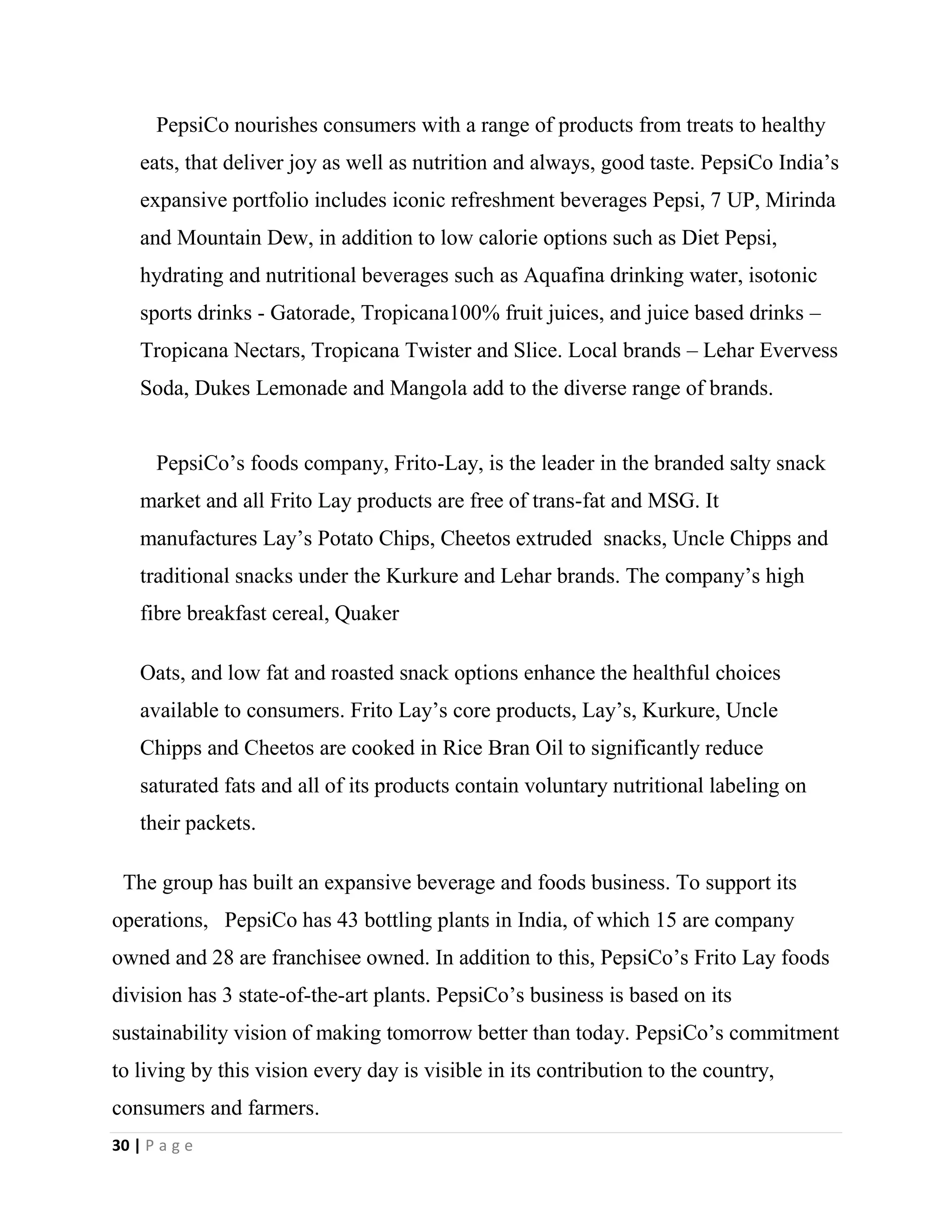 30 | P a g e
PepsiCo nourishes consumers with a range of products from treats to healthy
eats, that deliver joy as well as nutrition and always, good taste. PepsiCo India’s
expansive portfolio includes iconic refreshment beverages Pepsi, 7 UP, Mirinda
and Mountain Dew, in addition to low calorie options such as Diet Pepsi,
hydrating and nutritional beverages such as Aquafina drinking water, isotonic
sports drinks - Gatorade, Tropicana100% fruit juices, and juice based drinks –
Tropicana Nectars, Tropicana Twister and Slice. Local brands – Lehar Evervess
Soda, Dukes Lemonade and Mangola add to the diverse range of brands.
PepsiCo’s foods company, Frito-Lay, is the leader in the branded salty snack
market and all Frito Lay products are free of trans-fat and MSG. It
manufactures Lay’s Potato Chips, Cheetos extruded snacks, Uncle Chipps and
traditional snacks under the Kurkure and Lehar brands. The company’s high
fibre breakfast cereal, Quaker
Oats, and low fat and roasted snack options enhance the healthful choices
available to consumers. Frito Lay’s core products, Lay’s, Kurkure, Uncle
Chipps and Cheetos are cooked in Rice Bran Oil to significantly reduce
saturated fats and all of its products contain voluntary nutritional labeling on
their packets.
The group has built an expansive beverage and foods business. To support its
operations, PepsiCo has 43 bottling plants in India, of which 15 are company
owned and 28 are franchisee owned. In addition to this, PepsiCo’s Frito Lay foods
division has 3 state-of-the-art plants. PepsiCo’s business is based on its
sustainability vision of making tomorrow better than today. PepsiCo’s commitment
to living by this vision every day is visible in its contribution to the country,
consumers and farmers.
 