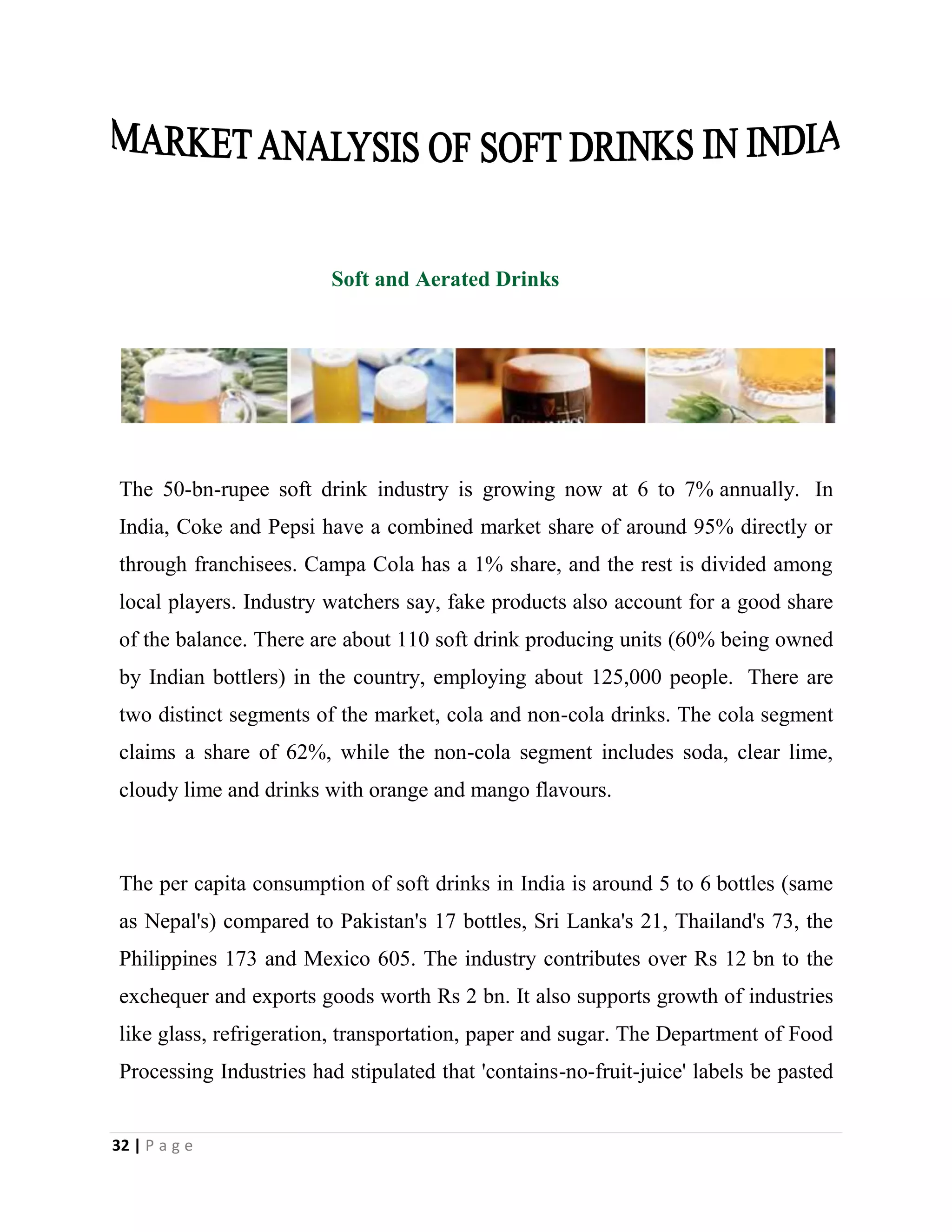 32 | P a g e
Soft and Aerated Drinks
The 50-bn-rupee soft drink industry is growing now at 6 to 7% annually. In
India, Coke and Pepsi have a combined market share of around 95% directly or
through franchisees. Campa Cola has a 1% share, and the rest is divided among
local players. Industry watchers say, fake products also account for a good share
of the balance. There are about 110 soft drink producing units (60% being owned
by Indian bottlers) in the country, employing about 125,000 people. There are
two distinct segments of the market, cola and non-cola drinks. The cola segment
claims a share of 62%, while the non-cola segment includes soda, clear lime,
cloudy lime and drinks with orange and mango flavours.
The per capita consumption of soft drinks in India is around 5 to 6 bottles (same
as Nepal's) compared to Pakistan's 17 bottles, Sri Lanka's 21, Thailand's 73, the
Philippines 173 and Mexico 605. The industry contributes over Rs 12 bn to the
exchequer and exports goods worth Rs 2 bn. It also supports growth of industries
like glass, refrigeration, transportation, paper and sugar. The Department of Food
Processing Industries had stipulated that 'contains-no-fruit-juice' labels be pasted
 