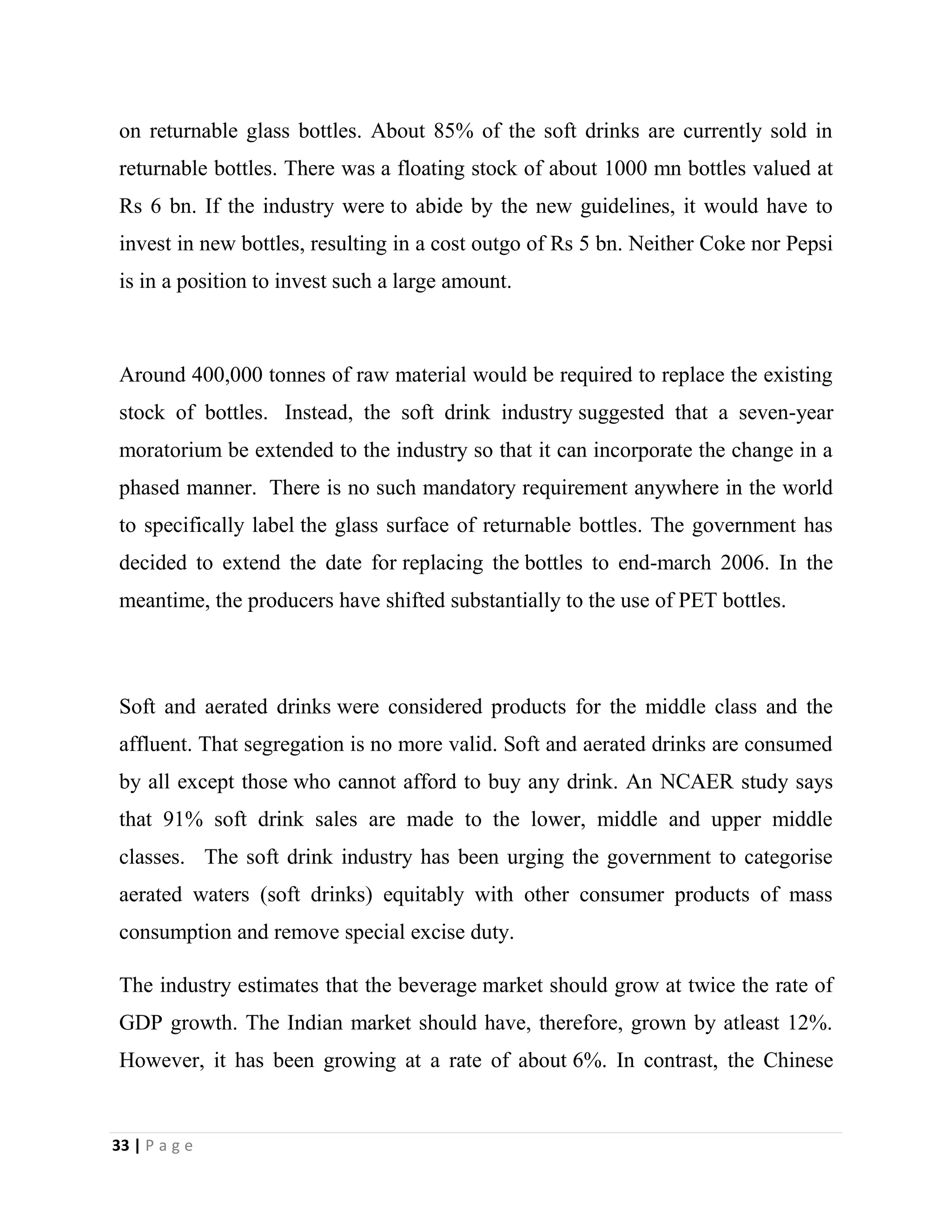 33 | P a g e
on returnable glass bottles. About 85% of the soft drinks are currently sold in
returnable bottles. There was a floating stock of about 1000 mn bottles valued at
Rs 6 bn. If the industry were to abide by the new guidelines, it would have to
invest in new bottles, resulting in a cost outgo of Rs 5 bn. Neither Coke nor Pepsi
is in a position to invest such a large amount.
Around 400,000 tonnes of raw material would be required to replace the existing
stock of bottles. Instead, the soft drink industry suggested that a seven-year
moratorium be extended to the industry so that it can incorporate the change in a
phased manner. There is no such mandatory requirement anywhere in the world
to specifically label the glass surface of returnable bottles. The government has
decided to extend the date for replacing the bottles to end-march 2006. In the
meantime, the producers have shifted substantially to the use of PET bottles.
Soft and aerated drinks were considered products for the middle class and the
affluent. That segregation is no more valid. Soft and aerated drinks are consumed
by all except those who cannot afford to buy any drink. An NCAER study says
that 91% soft drink sales are made to the lower, middle and upper middle
classes. The soft drink industry has been urging the government to categorise
aerated waters (soft drinks) equitably with other consumer products of mass
consumption and remove special excise duty.
The industry estimates that the beverage market should grow at twice the rate of
GDP growth. The Indian market should have, therefore, grown by atleast 12%.
However, it has been growing at a rate of about 6%. In contrast, the Chinese
 