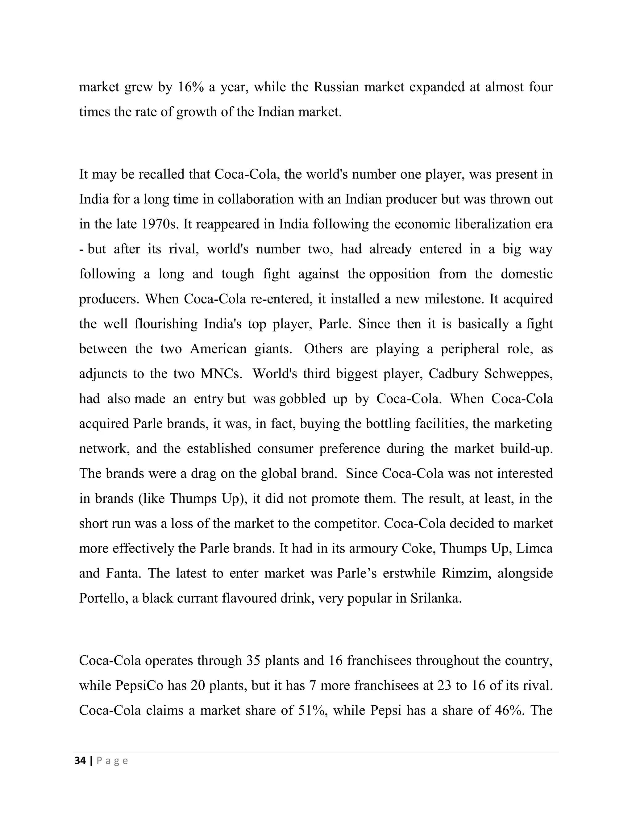 34 | P a g e
market grew by 16% a year, while the Russian market expanded at almost four
times the rate of growth of the Indian market.
It may be recalled that Coca-Cola, the world's number one player, was present in
India for a long time in collaboration with an Indian producer but was thrown out
in the late 1970s. It reappeared in India following the economic liberalization era
- but after its rival, world's number two, had already entered in a big way
following a long and tough fight against the opposition from the domestic
producers. When Coca-Cola re-entered, it installed a new milestone. It acquired
the well flourishing India's top player, Parle. Since then it is basically a fight
between the two American giants. Others are playing a peripheral role, as
adjuncts to the two MNCs. World's third biggest player, Cadbury Schweppes,
had also made an entry but was gobbled up by Coca-Cola. When Coca-Cola
acquired Parle brands, it was, in fact, buying the bottling facilities, the marketing
network, and the established consumer preference during the market build-up.
The brands were a drag on the global brand. Since Coca-Cola was not interested
in brands (like Thumps Up), it did not promote them. The result, at least, in the
short run was a loss of the market to the competitor. Coca-Cola decided to market
more effectively the Parle brands. It had in its armoury Coke, Thumps Up, Limca
and Fanta. The latest to enter market was Parle’s erstwhile Rimzim, alongside
Portello, a black currant flavoured drink, very popular in Srilanka.
Coca-Cola operates through 35 plants and 16 franchisees throughout the country,
while PepsiCo has 20 plants, but it has 7 more franchisees at 23 to 16 of its rival.
Coca-Cola claims a market share of 51%, while Pepsi has a share of 46%. The
 