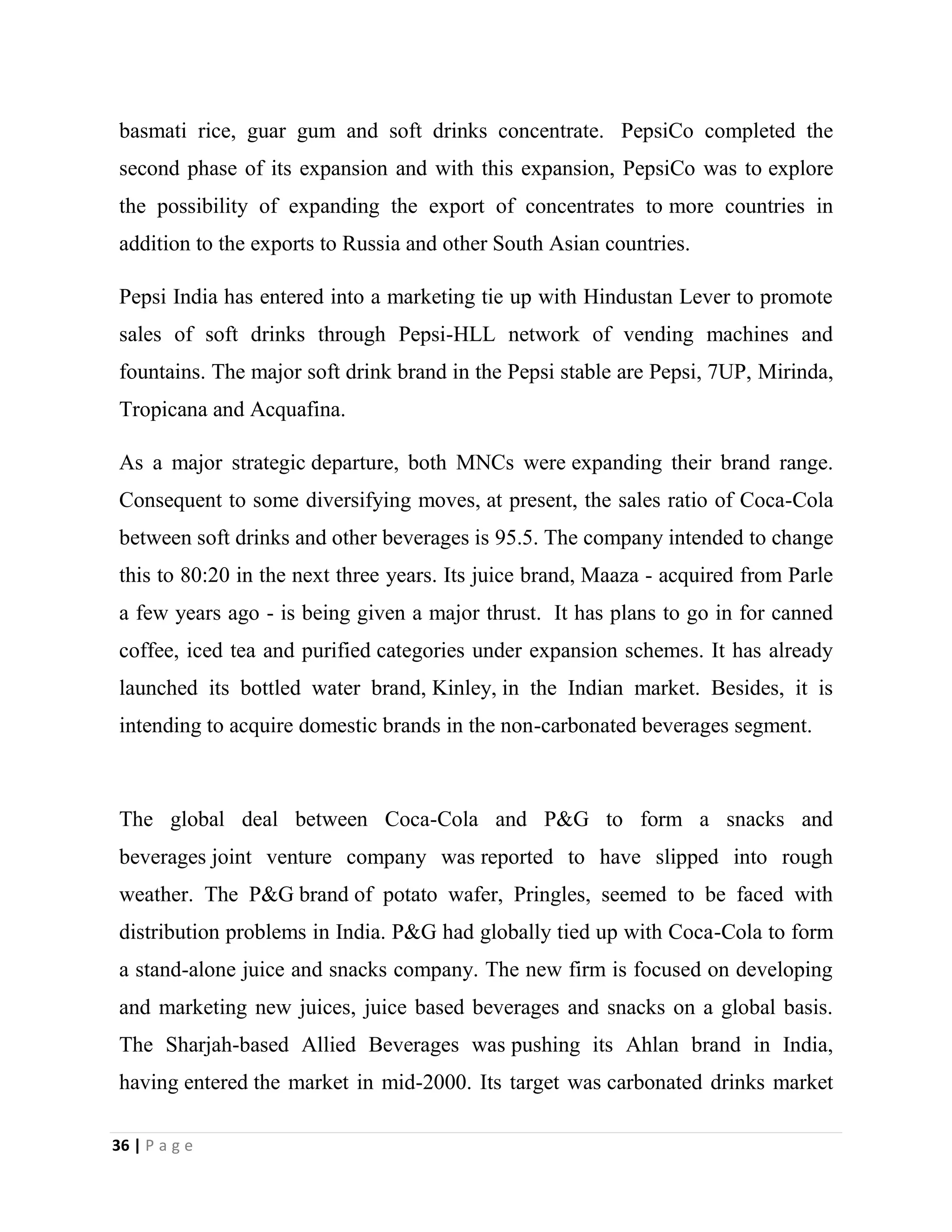 36 | P a g e
basmati rice, guar gum and soft drinks concentrate. PepsiCo completed the
second phase of its expansion and with this expansion, PepsiCo was to explore
the possibility of expanding the export of concentrates to more countries in
addition to the exports to Russia and other South Asian countries.
Pepsi India has entered into a marketing tie up with Hindustan Lever to promote
sales of soft drinks through Pepsi-HLL network of vending machines and
fountains. The major soft drink brand in the Pepsi stable are Pepsi, 7UP, Mirinda,
Tropicana and Acquafina.
As a major strategic departure, both MNCs were expanding their brand range.
Consequent to some diversifying moves, at present, the sales ratio of Coca-Cola
between soft drinks and other beverages is 95.5. The company intended to change
this to 80:20 in the next three years. Its juice brand, Maaza - acquired from Parle
a few years ago - is being given a major thrust. It has plans to go in for canned
coffee, iced tea and purified categories under expansion schemes. It has already
launched its bottled water brand, Kinley, in the Indian market. Besides, it is
intending to acquire domestic brands in the non-carbonated beverages segment.
The global deal between Coca-Cola and P&G to form a snacks and
beverages joint venture company was reported to have slipped into rough
weather. The P&G brand of potato wafer, Pringles, seemed to be faced with
distribution problems in India. P&G had globally tied up with Coca-Cola to form
a stand-alone juice and snacks company. The new firm is focused on developing
and marketing new juices, juice based beverages and snacks on a global basis.
The Sharjah-based Allied Beverages was pushing its Ahlan brand in India,
having entered the market in mid-2000. Its target was carbonated drinks market
 