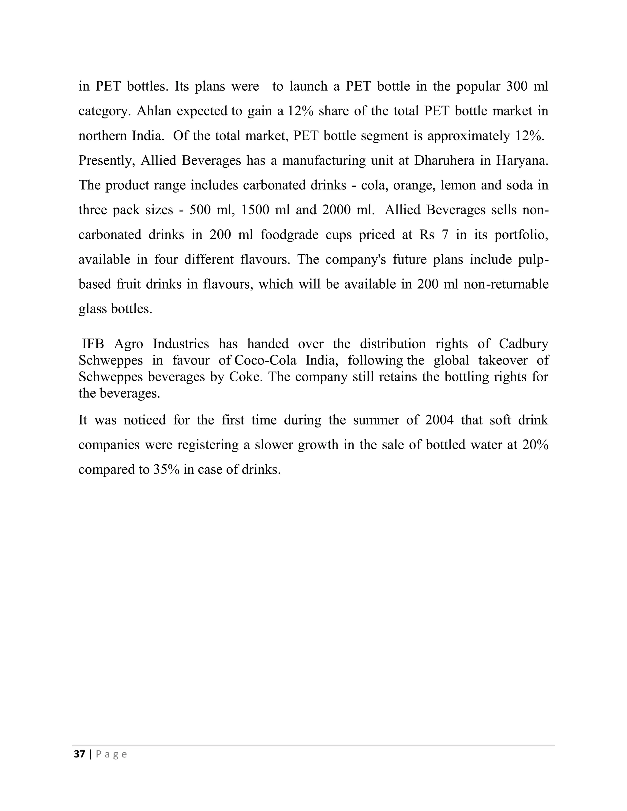 37 | P a g e
in PET bottles. Its plans were to launch a PET bottle in the popular 300 ml
category. Ahlan expected to gain a 12% share of the total PET bottle market in
northern India. Of the total market, PET bottle segment is approximately 12%.
Presently, Allied Beverages has a manufacturing unit at Dharuhera in Haryana.
The product range includes carbonated drinks - cola, orange, lemon and soda in
three pack sizes - 500 ml, 1500 ml and 2000 ml. Allied Beverages sells non-
carbonated drinks in 200 ml foodgrade cups priced at Rs 7 in its portfolio,
available in four different flavours. The company's future plans include pulp-
based fruit drinks in flavours, which will be available in 200 ml non-returnable
glass bottles.
IFB Agro Industries has handed over the distribution rights of Cadbury
Schweppes in favour of Coco-Cola India, following the global takeover of
Schweppes beverages by Coke. The company still retains the bottling rights for
the beverages.
It was noticed for the first time during the summer of 2004 that soft drink
companies were registering a slower growth in the sale of bottled water at 20%
compared to 35% in case of drinks.
 