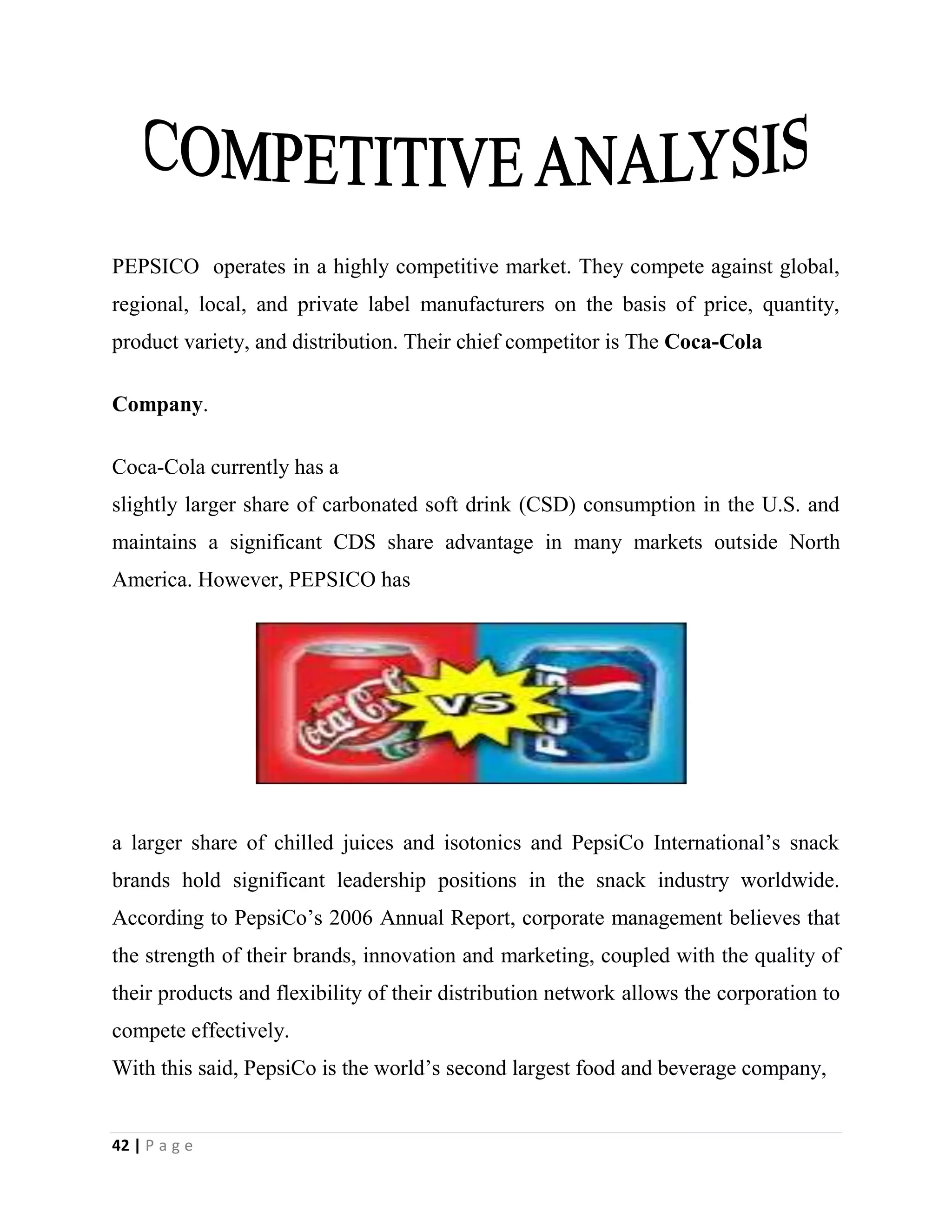 42 | P a g e
PEPSICO operates in a highly competitive market. They compete against global,
regional, local, and private label manufacturers on the basis of price, quantity,
product variety, and distribution. Their chief competitor is The Coca-Cola
Company.
Coca-Cola currently has a
slightly larger share of carbonated soft drink (CSD) consumption in the U.S. and
maintains a significant CDS share advantage in many markets outside North
America. However, PEPSICO has
a larger share of chilled juices and isotonics and PepsiCo International’s snack
brands hold significant leadership positions in the snack industry worldwide.
According to PepsiCo’s 2006 Annual Report, corporate management believes that
the strength of their brands, innovation and marketing, coupled with the quality of
their products and flexibility of their distribution network allows the corporation to
compete effectively.
With this said, PepsiCo is the world’s second largest food and beverage company,
 