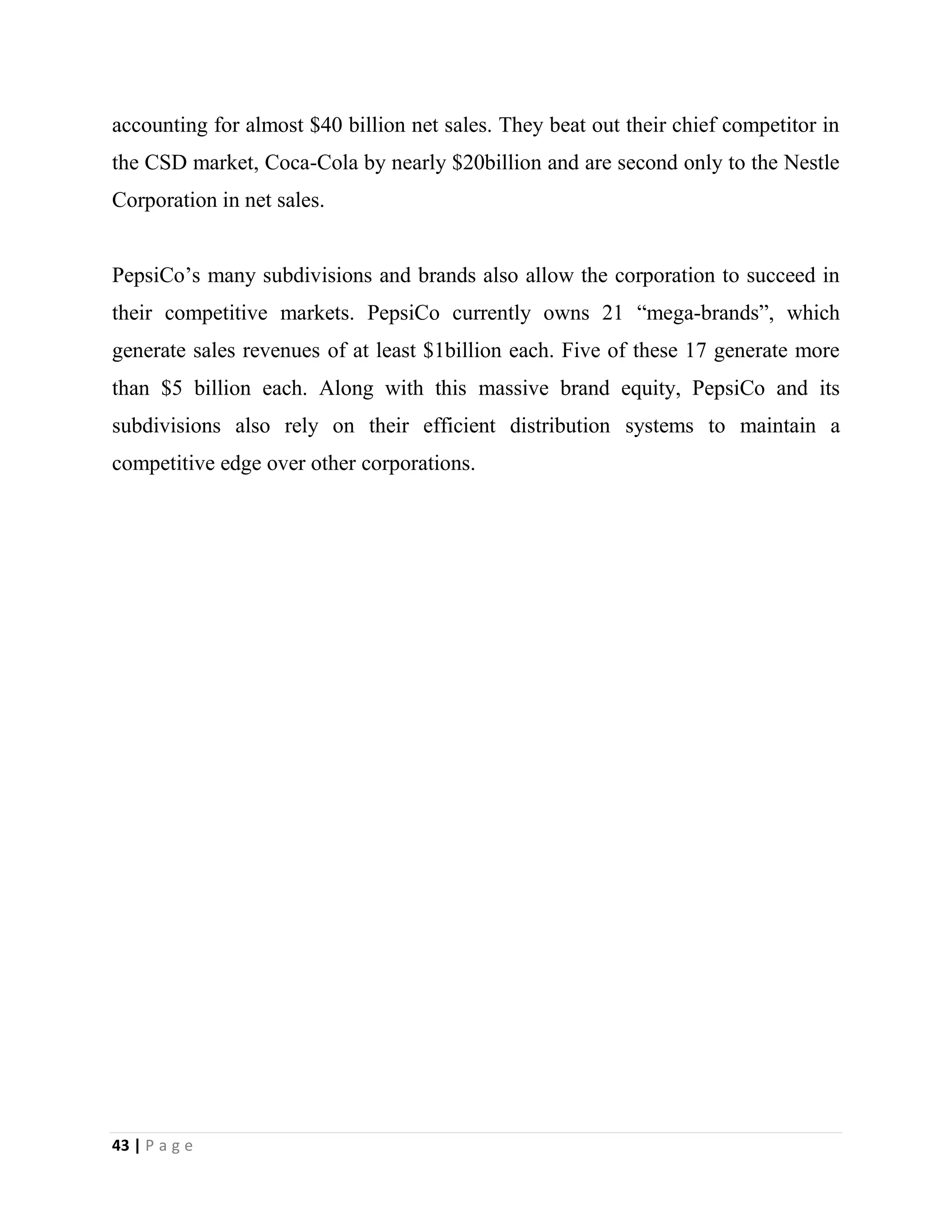 43 | P a g e
accounting for almost $40 billion net sales. They beat out their chief competitor in
the CSD market, Coca-Cola by nearly $20billion and are second only to the Nestle
Corporation in net sales.
PepsiCo’s many subdivisions and brands also allow the corporation to succeed in
their competitive markets. PepsiCo currently owns 21 “mega-brands”, which
generate sales revenues of at least $1billion each. Five of these 17 generate more
than $5 billion each. Along with this massive brand equity, PepsiCo and its
subdivisions also rely on their efficient distribution systems to maintain a
competitive edge over other corporations.
 