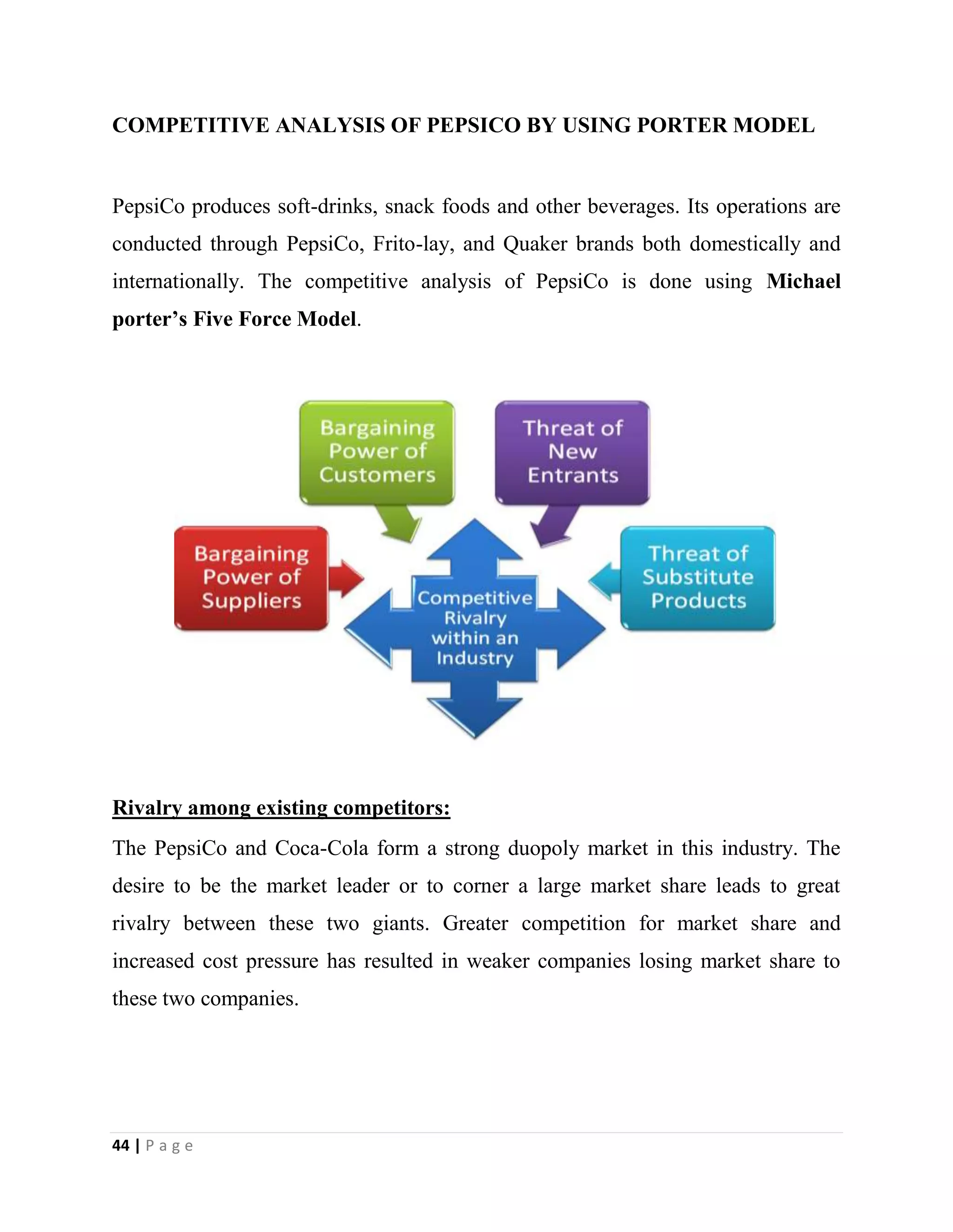 44 | P a g e
COMPETITIVE ANALYSIS OF PEPSICO BY USING PORTER MODEL
PepsiCo produces soft-drinks, snack foods and other beverages. Its operations are
conducted through PepsiCo, Frito-lay, and Quaker brands both domestically and
internationally. The competitive analysis of PepsiCo is done using Michael
porter’s Five Force Model.
Rivalry among existing competitors:
The PepsiCo and Coca-Cola form a strong duopoly market in this industry. The
desire to be the market leader or to corner a large market share leads to great
rivalry between these two giants. Greater competition for market share and
increased cost pressure has resulted in weaker companies losing market share to
these two companies.
 