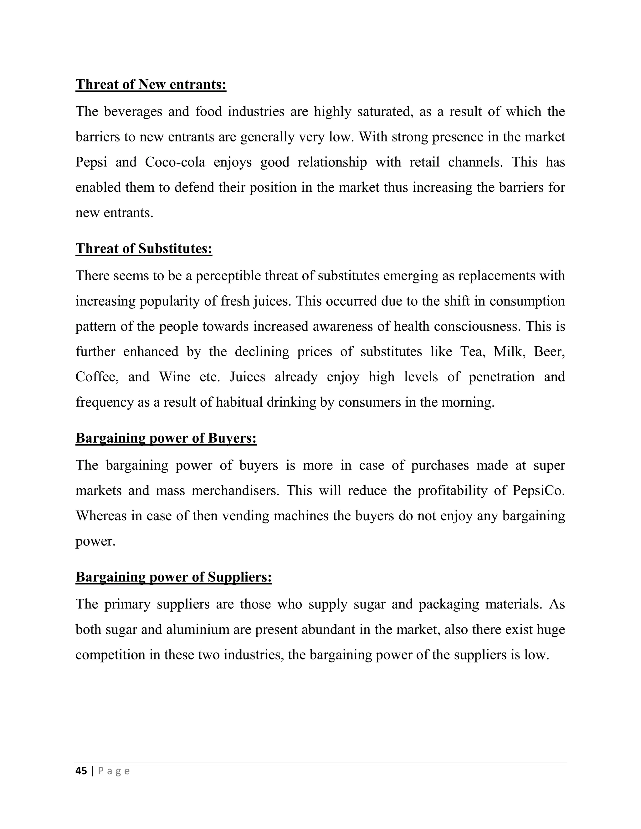 45 | P a g e
Threat of New entrants:
The beverages and food industries are highly saturated, as a result of which the
barriers to new entrants are generally very low. With strong presence in the market
Pepsi and Coco-cola enjoys good relationship with retail channels. This has
enabled them to defend their position in the market thus increasing the barriers for
new entrants.
Threat of Substitutes:
There seems to be a perceptible threat of substitutes emerging as replacements with
increasing popularity of fresh juices. This occurred due to the shift in consumption
pattern of the people towards increased awareness of health consciousness. This is
further enhanced by the declining prices of substitutes like Tea, Milk, Beer,
Coffee, and Wine etc. Juices already enjoy high levels of penetration and
frequency as a result of habitual drinking by consumers in the morning.
Bargaining power of Buyers:
The bargaining power of buyers is more in case of purchases made at super
markets and mass merchandisers. This will reduce the profitability of PepsiCo.
Whereas in case of then vending machines the buyers do not enjoy any bargaining
power.
Bargaining power of Suppliers:
The primary suppliers are those who supply sugar and packaging materials. As
both sugar and aluminium are present abundant in the market, also there exist huge
competition in these two industries, the bargaining power of the suppliers is low.
 