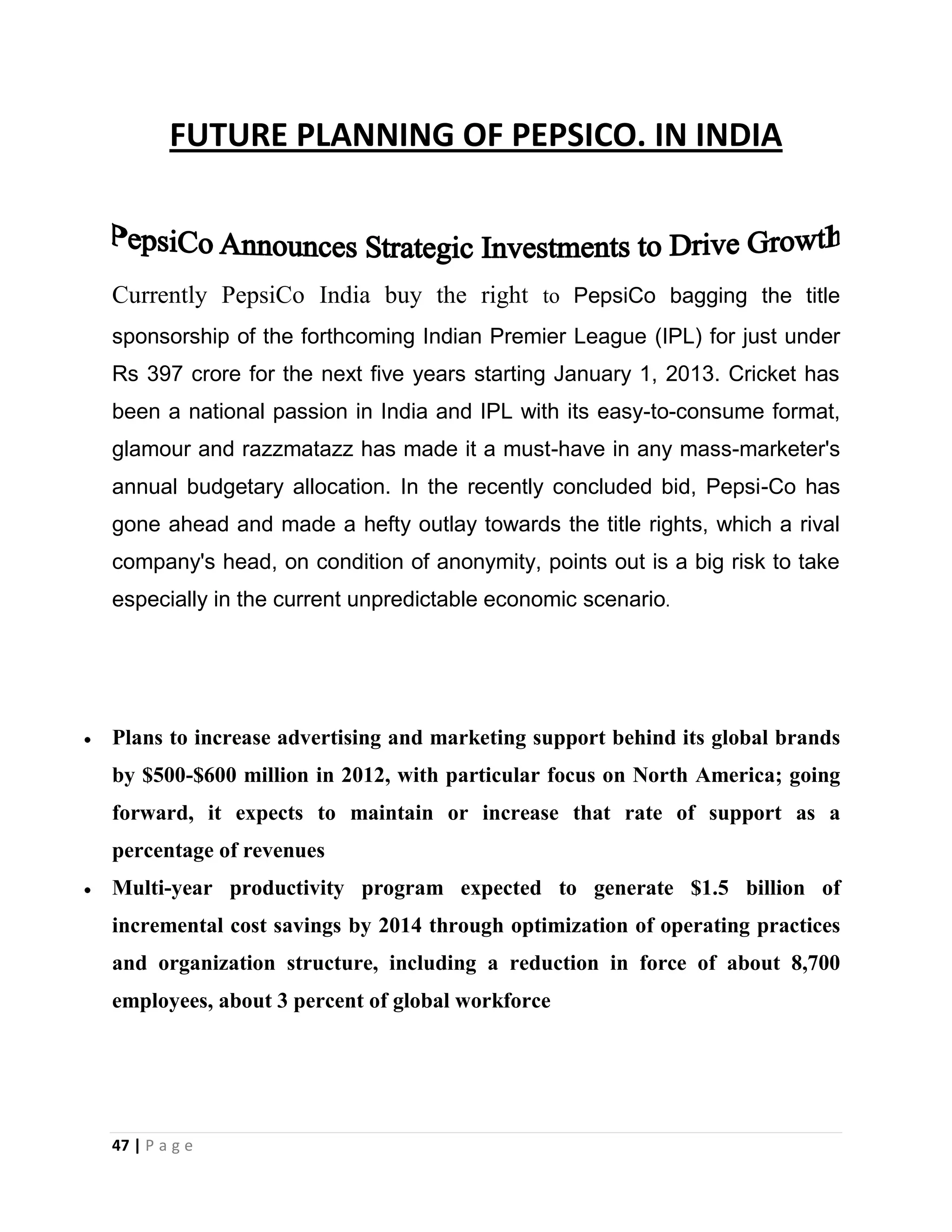 47 | P a g e
FUTURE PLANNING OF PEPSICO. IN INDIA
Currently PepsiCo India buy the right to PepsiCo bagging the title
sponsorship of the forthcoming Indian Premier League (IPL) for just under
Rs 397 crore for the next five years starting January 1, 2013. Cricket has
been a national passion in India and IPL with its easy-to-consume format,
glamour and razzmatazz has made it a must-have in any mass-marketer's
annual budgetary allocation. In the recently concluded bid, Pepsi-Co has
gone ahead and made a hefty outlay towards the title rights, which a rival
company's head, on condition of anonymity, points out is a big risk to take
especially in the current unpredictable economic scenario.
Plans to increase advertising and marketing support behind its global brands
by $500-$600 million in 2012, with particular focus on North America; going
forward, it expects to maintain or increase that rate of support as a
percentage of revenues
Multi-year productivity program expected to generate $1.5 billion of
incremental cost savings by 2014 through optimization of operating practices
and organization structure, including a reduction in force of about 8,700
employees, about 3 percent of global workforce
 