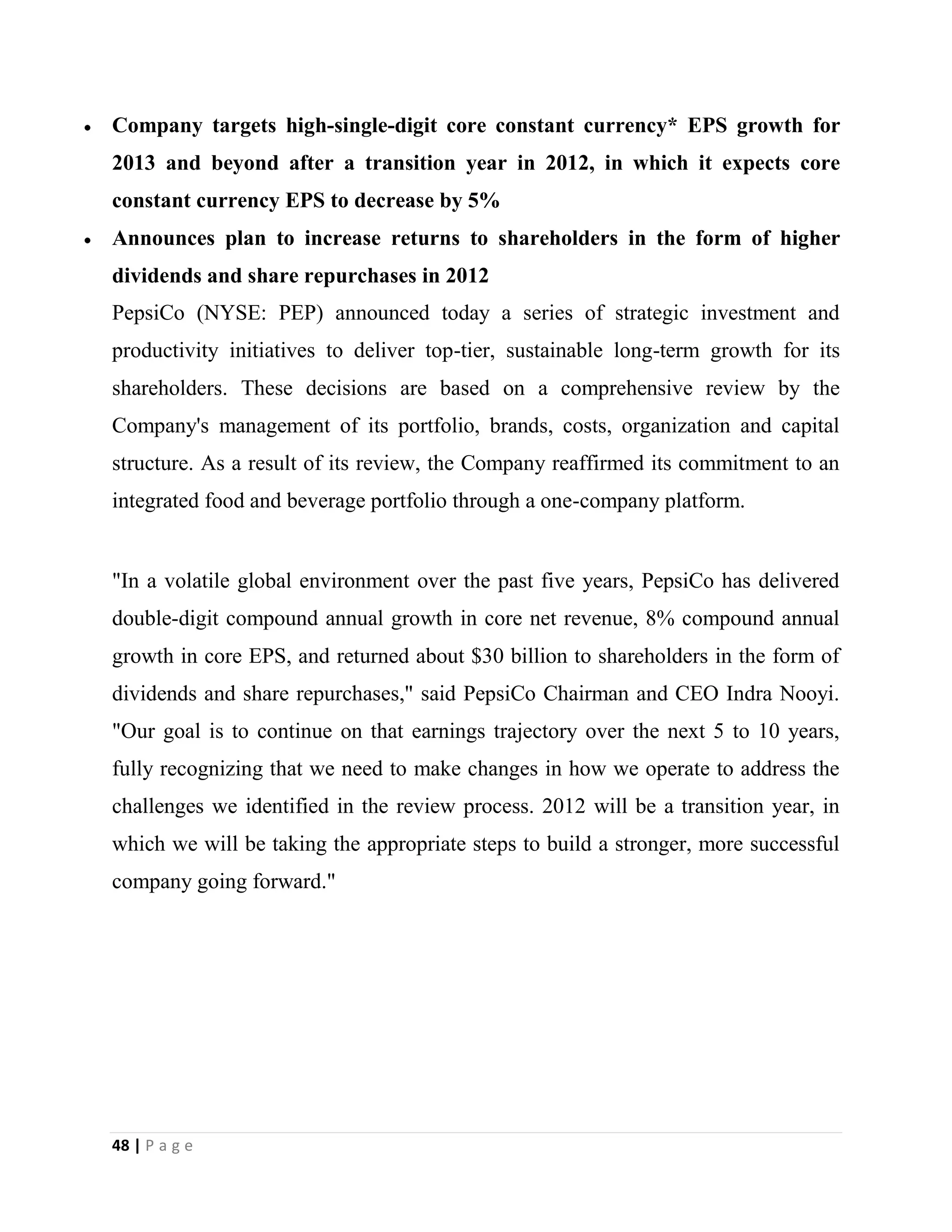 48 | P a g e
Company targets high-single-digit core constant currency* EPS growth for
2013 and beyond after a transition year in 2012, in which it expects core
constant currency EPS to decrease by 5%
Announces plan to increase returns to shareholders in the form of higher
dividends and share repurchases in 2012
PepsiCo (NYSE: PEP) announced today a series of strategic investment and
productivity initiatives to deliver top-tier, sustainable long-term growth for its
shareholders. These decisions are based on a comprehensive review by the
Company's management of its portfolio, brands, costs, organization and capital
structure. As a result of its review, the Company reaffirmed its commitment to an
integrated food and beverage portfolio through a one-company platform.
"In a volatile global environment over the past five years, PepsiCo has delivered
double-digit compound annual growth in core net revenue, 8% compound annual
growth in core EPS, and returned about $30 billion to shareholders in the form of
dividends and share repurchases," said PepsiCo Chairman and CEO Indra Nooyi.
"Our goal is to continue on that earnings trajectory over the next 5 to 10 years,
fully recognizing that we need to make changes in how we operate to address the
challenges we identified in the review process. 2012 will be a transition year, in
which we will be taking the appropriate steps to build a stronger, more successful
company going forward."
 