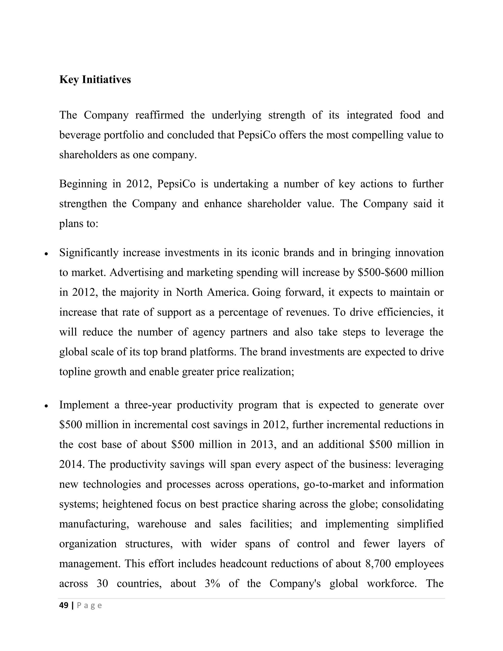 49 | P a g e
Key Initiatives
The Company reaffirmed the underlying strength of its integrated food and
beverage portfolio and concluded that PepsiCo offers the most compelling value to
shareholders as one company.
Beginning in 2012, PepsiCo is undertaking a number of key actions to further
strengthen the Company and enhance shareholder value. The Company said it
plans to:
Significantly increase investments in its iconic brands and in bringing innovation
to market. Advertising and marketing spending will increase by $500-$600 million
in 2012, the majority in North America. Going forward, it expects to maintain or
increase that rate of support as a percentage of revenues. To drive efficiencies, it
will reduce the number of agency partners and also take steps to leverage the
global scale of its top brand platforms. The brand investments are expected to drive
topline growth and enable greater price realization;
Implement a three-year productivity program that is expected to generate over
$500 million in incremental cost savings in 2012, further incremental reductions in
the cost base of about $500 million in 2013, and an additional $500 million in
2014. The productivity savings will span every aspect of the business: leveraging
new technologies and processes across operations, go-to-market and information
systems; heightened focus on best practice sharing across the globe; consolidating
manufacturing, warehouse and sales facilities; and implementing simplified
organization structures, with wider spans of control and fewer layers of
management. This effort includes headcount reductions of about 8,700 employees
across 30 countries, about 3% of the Company's global workforce. The
 