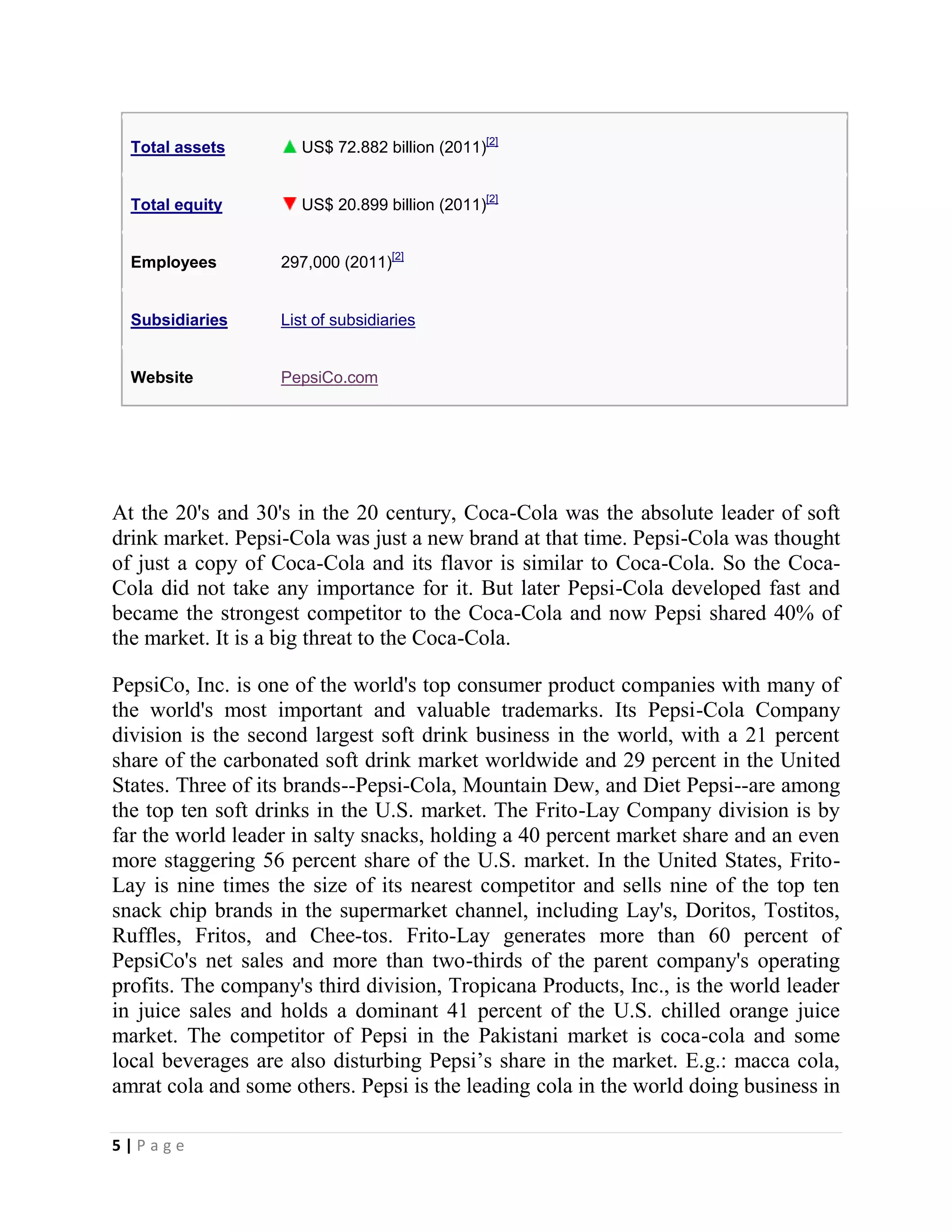 5 | P a g e
Total assets US$ 72.882 billion (2011)[2]
Total equity US$ 20.899 billion (2011)[2]
Employees 297,000 (2011)[2]
Subsidiaries List of subsidiaries
Website PepsiCo.com
At the 20's and 30's in the 20 century, Coca-Cola was the absolute leader of soft
drink market. Pepsi-Cola was just a new brand at that time. Pepsi-Cola was thought
of just a copy of Coca-Cola and its flavor is similar to Coca-Cola. So the Coca-
Cola did not take any importance for it. But later Pepsi-Cola developed fast and
became the strongest competitor to the Coca-Cola and now Pepsi shared 40% of
the market. It is a big threat to the Coca-Cola.
PepsiCo, Inc. is one of the world's top consumer product companies with many of
the world's most important and valuable trademarks. Its Pepsi-Cola Company
division is the second largest soft drink business in the world, with a 21 percent
share of the carbonated soft drink market worldwide and 29 percent in the United
States. Three of its brands--Pepsi-Cola, Mountain Dew, and Diet Pepsi--are among
the top ten soft drinks in the U.S. market. The Frito-Lay Company division is by
far the world leader in salty snacks, holding a 40 percent market share and an even
more staggering 56 percent share of the U.S. market. In the United States, Frito-
Lay is nine times the size of its nearest competitor and sells nine of the top ten
snack chip brands in the supermarket channel, including Lay's, Doritos, Tostitos,
Ruffles, Fritos, and Chee-tos. Frito-Lay generates more than 60 percent of
PepsiCo's net sales and more than two-thirds of the parent company's operating
profits. The company's third division, Tropicana Products, Inc., is the world leader
in juice sales and holds a dominant 41 percent of the U.S. chilled orange juice
market. The competitor of Pepsi in the Pakistani market is coca-cola and some
local beverages are also disturbing Pepsi’s share in the market. E.g.: macca cola,
amrat cola and some others. Pepsi is the leading cola in the world doing business in
 