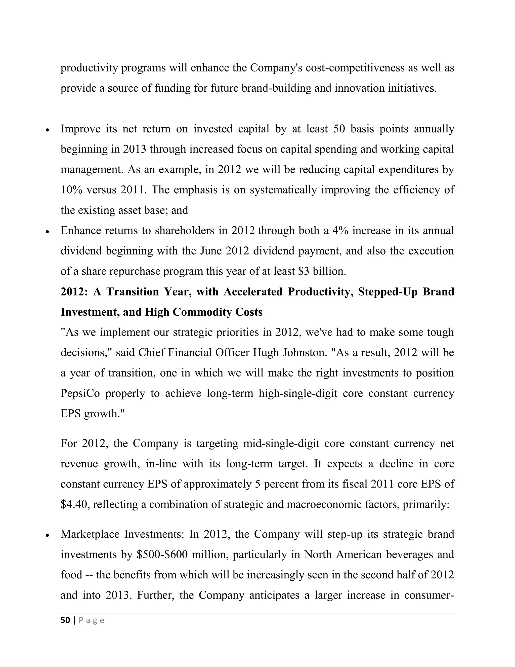 50 | P a g e
productivity programs will enhance the Company's cost-competitiveness as well as
provide a source of funding for future brand-building and innovation initiatives.
Improve its net return on invested capital by at least 50 basis points annually
beginning in 2013 through increased focus on capital spending and working capital
management. As an example, in 2012 we will be reducing capital expenditures by
10% versus 2011. The emphasis is on systematically improving the efficiency of
the existing asset base; and
Enhance returns to shareholders in 2012 through both a 4% increase in its annual
dividend beginning with the June 2012 dividend payment, and also the execution
of a share repurchase program this year of at least $3 billion.
2012: A Transition Year, with Accelerated Productivity, Stepped-Up Brand
Investment, and High Commodity Costs
"As we implement our strategic priorities in 2012, we've had to make some tough
decisions," said Chief Financial Officer Hugh Johnston. "As a result, 2012 will be
a year of transition, one in which we will make the right investments to position
PepsiCo properly to achieve long-term high-single-digit core constant currency
EPS growth."
For 2012, the Company is targeting mid-single-digit core constant currency net
revenue growth, in-line with its long-term target. It expects a decline in core
constant currency EPS of approximately 5 percent from its fiscal 2011 core EPS of
$4.40, reflecting a combination of strategic and macroeconomic factors, primarily:
Marketplace Investments: In 2012, the Company will step-up its strategic brand
investments by $500-$600 million, particularly in North American beverages and
food -- the benefits from which will be increasingly seen in the second half of 2012
and into 2013. Further, the Company anticipates a larger increase in consumer-
 