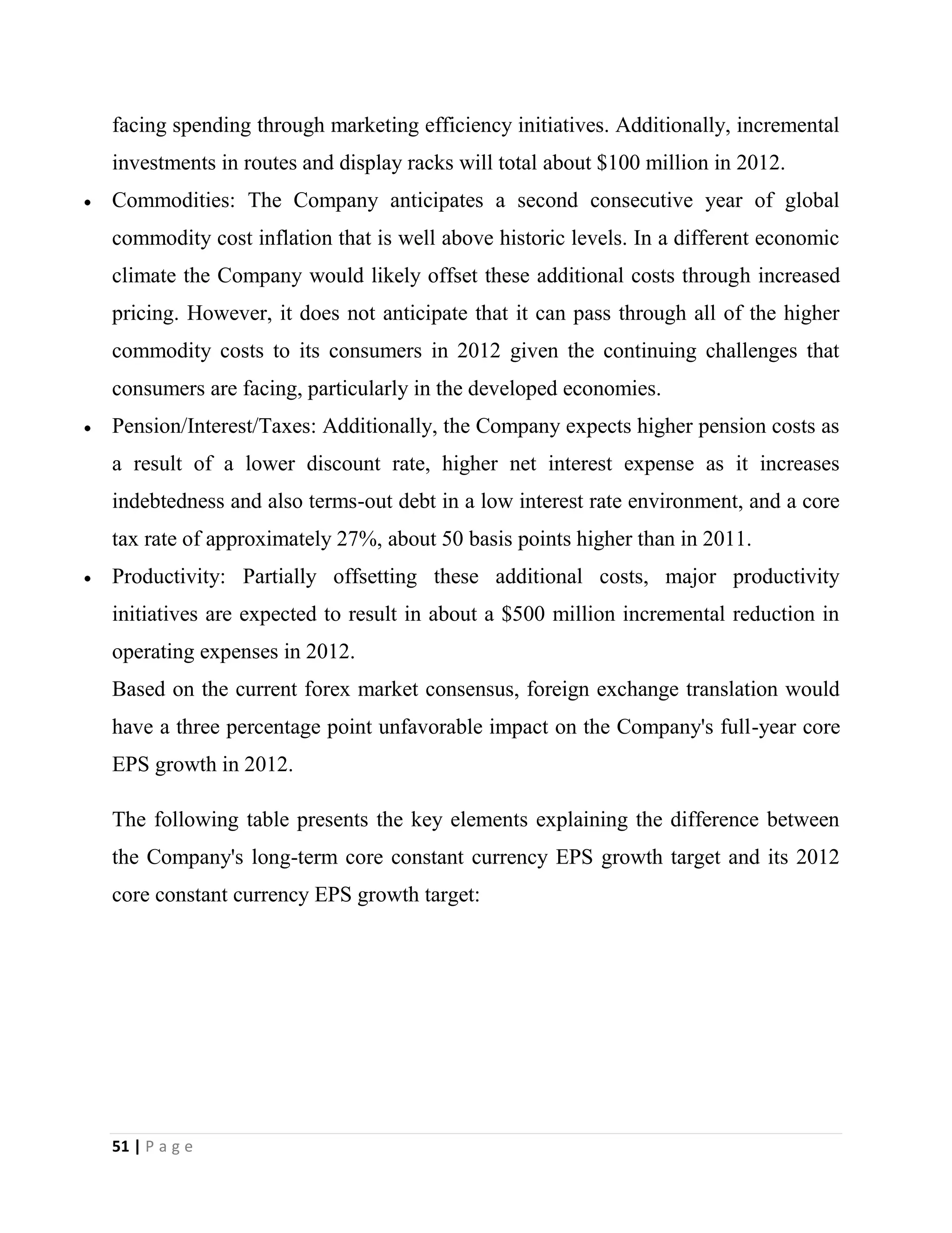 51 | P a g e
facing spending through marketing efficiency initiatives. Additionally, incremental
investments in routes and display racks will total about $100 million in 2012.
Commodities: The Company anticipates a second consecutive year of global
commodity cost inflation that is well above historic levels. In a different economic
climate the Company would likely offset these additional costs through increased
pricing. However, it does not anticipate that it can pass through all of the higher
commodity costs to its consumers in 2012 given the continuing challenges that
consumers are facing, particularly in the developed economies.
Pension/Interest/Taxes: Additionally, the Company expects higher pension costs as
a result of a lower discount rate, higher net interest expense as it increases
indebtedness and also terms-out debt in a low interest rate environment, and a core
tax rate of approximately 27%, about 50 basis points higher than in 2011.
Productivity: Partially offsetting these additional costs, major productivity
initiatives are expected to result in about a $500 million incremental reduction in
operating expenses in 2012.
Based on the current forex market consensus, foreign exchange translation would
have a three percentage point unfavorable impact on the Company's full-year core
EPS growth in 2012.
The following table presents the key elements explaining the difference between
the Company's long-term core constant currency EPS growth target and its 2012
core constant currency EPS growth target:
 