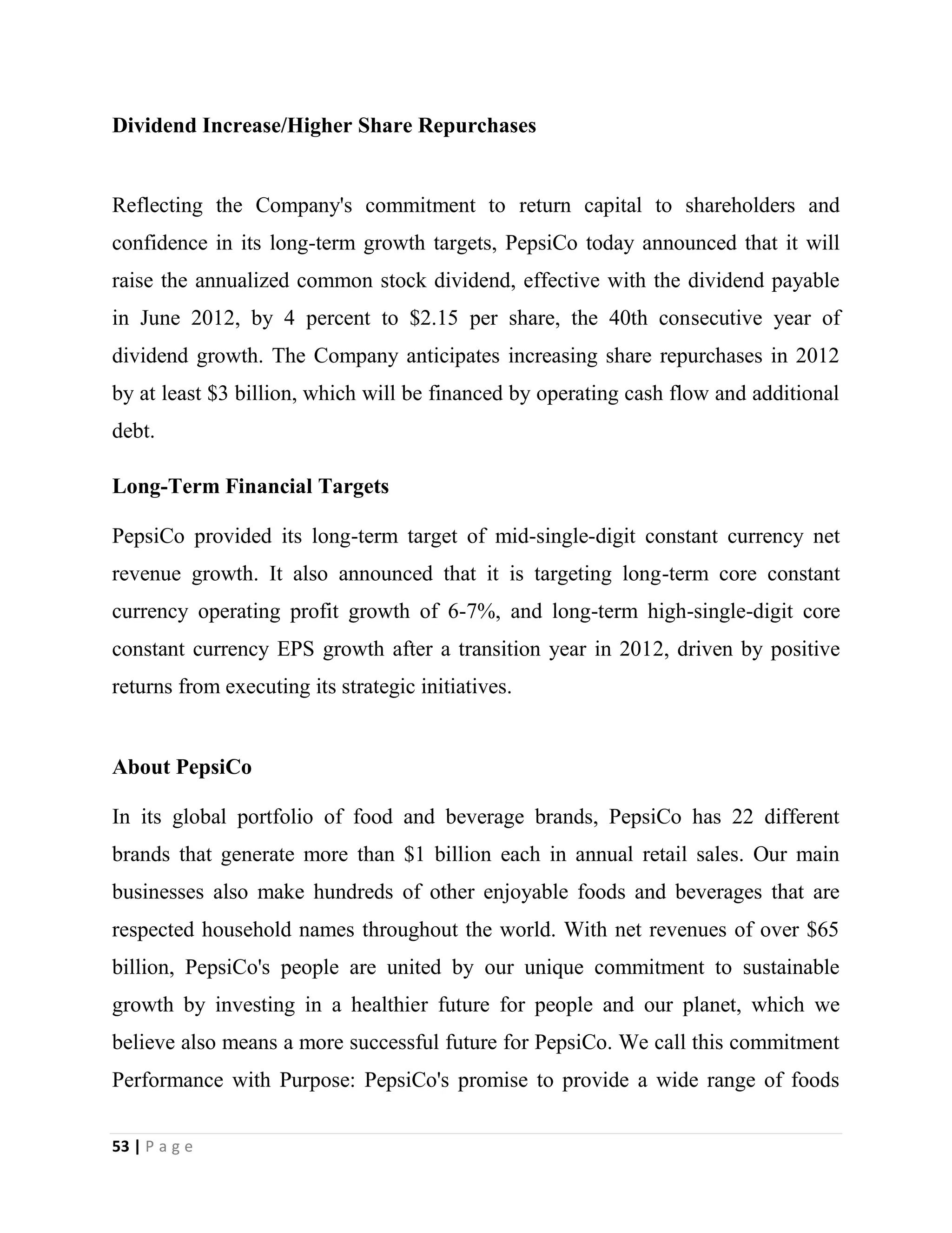 53 | P a g e
Dividend Increase/Higher Share Repurchases
Reflecting the Company's commitment to return capital to shareholders and
confidence in its long-term growth targets, PepsiCo today announced that it will
raise the annualized common stock dividend, effective with the dividend payable
in June 2012, by 4 percent to $2.15 per share, the 40th consecutive year of
dividend growth. The Company anticipates increasing share repurchases in 2012
by at least $3 billion, which will be financed by operating cash flow and additional
debt.
Long-Term Financial Targets
PepsiCo provided its long-term target of mid-single-digit constant currency net
revenue growth. It also announced that it is targeting long-term core constant
currency operating profit growth of 6-7%, and long-term high-single-digit core
constant currency EPS growth after a transition year in 2012, driven by positive
returns from executing its strategic initiatives.
About PepsiCo
In its global portfolio of food and beverage brands, PepsiCo has 22 different
brands that generate more than $1 billion each in annual retail sales. Our main
businesses also make hundreds of other enjoyable foods and beverages that are
respected household names throughout the world. With net revenues of over $65
billion, PepsiCo's people are united by our unique commitment to sustainable
growth by investing in a healthier future for people and our planet, which we
believe also means a more successful future for PepsiCo. We call this commitment
Performance with Purpose: PepsiCo's promise to provide a wide range of foods
 