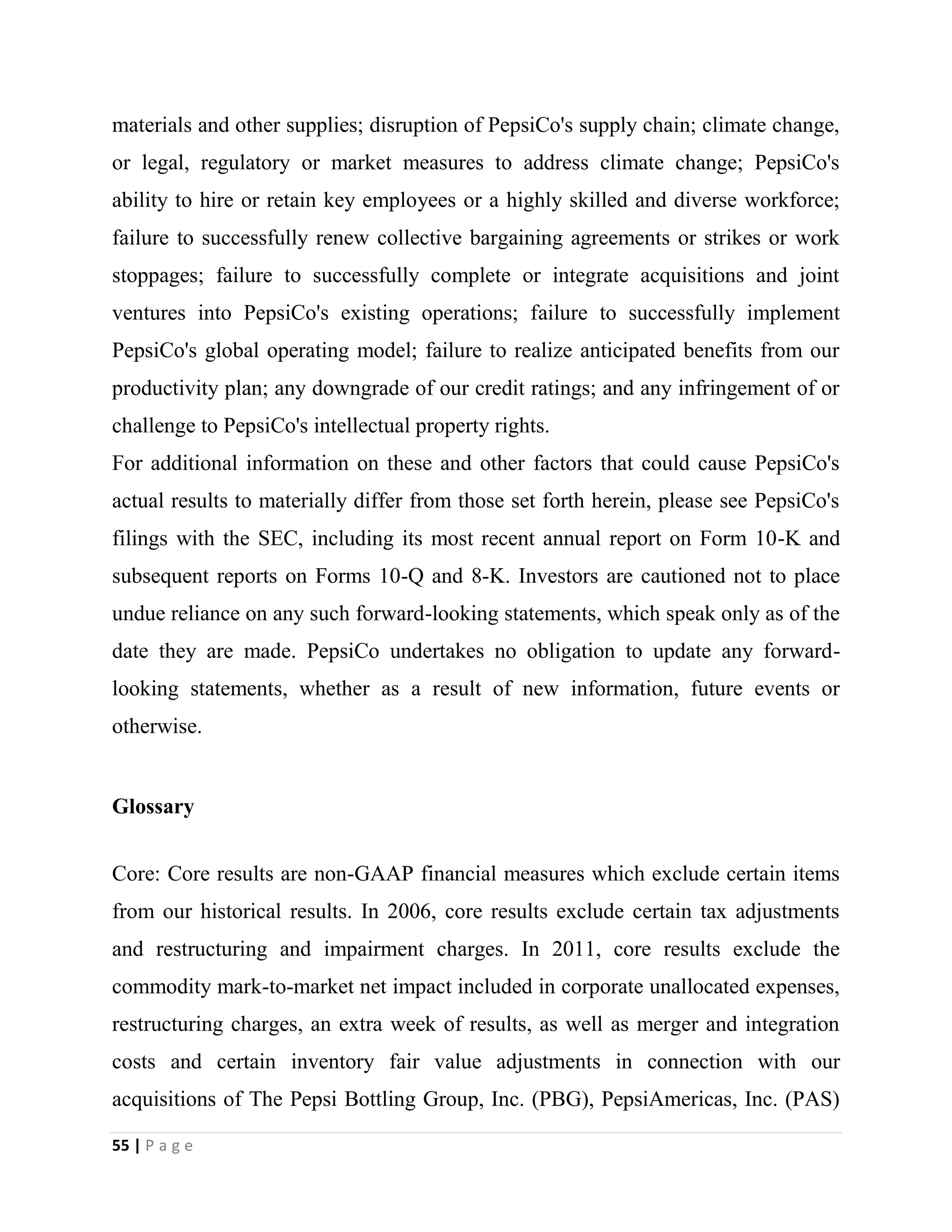 55 | P a g e
materials and other supplies; disruption of PepsiCo's supply chain; climate change,
or legal, regulatory or market measures to address climate change; PepsiCo's
ability to hire or retain key employees or a highly skilled and diverse workforce;
failure to successfully renew collective bargaining agreements or strikes or work
stoppages; failure to successfully complete or integrate acquisitions and joint
ventures into PepsiCo's existing operations; failure to successfully implement
PepsiCo's global operating model; failure to realize anticipated benefits from our
productivity plan; any downgrade of our credit ratings; and any infringement of or
challenge to PepsiCo's intellectual property rights.
For additional information on these and other factors that could cause PepsiCo's
actual results to materially differ from those set forth herein, please see PepsiCo's
filings with the SEC, including its most recent annual report on Form 10-K and
subsequent reports on Forms 10-Q and 8-K. Investors are cautioned not to place
undue reliance on any such forward-looking statements, which speak only as of the
date they are made. PepsiCo undertakes no obligation to update any forward-
looking statements, whether as a result of new information, future events or
otherwise.
Glossary
Core: Core results are non-GAAP financial measures which exclude certain items
from our historical results. In 2006, core results exclude certain tax adjustments
and restructuring and impairment charges. In 2011, core results exclude the
commodity mark-to-market net impact included in corporate unallocated expenses,
restructuring charges, an extra week of results, as well as merger and integration
costs and certain inventory fair value adjustments in connection with our
acquisitions of The Pepsi Bottling Group, Inc. (PBG), PepsiAmericas, Inc. (PAS)
 