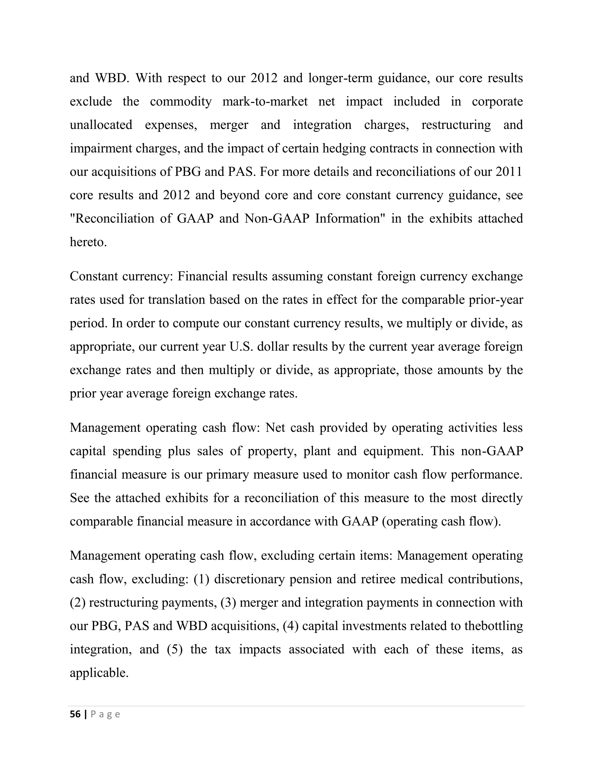 56 | P a g e
and WBD. With respect to our 2012 and longer-term guidance, our core results
exclude the commodity mark-to-market net impact included in corporate
unallocated expenses, merger and integration charges, restructuring and
impairment charges, and the impact of certain hedging contracts in connection with
our acquisitions of PBG and PAS. For more details and reconciliations of our 2011
core results and 2012 and beyond core and core constant currency guidance, see
"Reconciliation of GAAP and Non-GAAP Information" in the exhibits attached
hereto.
Constant currency: Financial results assuming constant foreign currency exchange
rates used for translation based on the rates in effect for the comparable prior-year
period. In order to compute our constant currency results, we multiply or divide, as
appropriate, our current year U.S. dollar results by the current year average foreign
exchange rates and then multiply or divide, as appropriate, those amounts by the
prior year average foreign exchange rates.
Management operating cash flow: Net cash provided by operating activities less
capital spending plus sales of property, plant and equipment. This non-GAAP
financial measure is our primary measure used to monitor cash flow performance.
See the attached exhibits for a reconciliation of this measure to the most directly
comparable financial measure in accordance with GAAP (operating cash flow).
Management operating cash flow, excluding certain items: Management operating
cash flow, excluding: (1) discretionary pension and retiree medical contributions,
(2) restructuring payments, (3) merger and integration payments in connection with
our PBG, PAS and WBD acquisitions, (4) capital investments related to thebottling
integration, and (5) the tax impacts associated with each of these items, as
applicable.
 