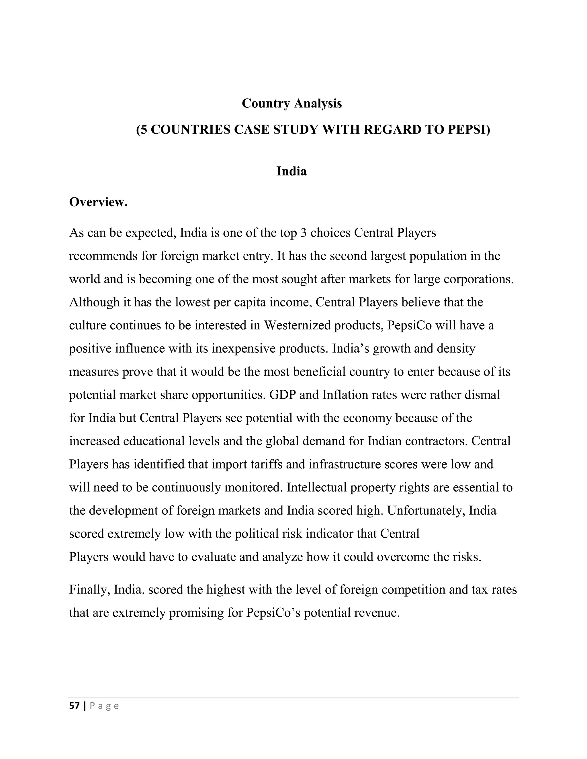 57 | P a g e
Country Analysis
(5 COUNTRIES CASE STUDY WITH REGARD TO PEPSI)
India
Overview.
As can be expected, India is one of the top 3 choices Central Players
recommends for foreign market entry. It has the second largest population in the
world and is becoming one of the most sought after markets for large corporations.
Although it has the lowest per capita income, Central Players believe that the
culture continues to be interested in Westernized products, PepsiCo will have a
positive influence with its inexpensive products. India’s growth and density
measures prove that it would be the most beneficial country to enter because of its
potential market share opportunities. GDP and Inflation rates were rather dismal
for India but Central Players see potential with the economy because of the
increased educational levels and the global demand for Indian contractors. Central
Players has identified that import tariffs and infrastructure scores were low and
will need to be continuously monitored. Intellectual property rights are essential to
the development of foreign markets and India scored high. Unfortunately, India
scored extremely low with the political risk indicator that Central
Players would have to evaluate and analyze how it could overcome the risks.
Finally, India. scored the highest with the level of foreign competition and tax rates
that are extremely promising for PepsiCo’s potential revenue.
 