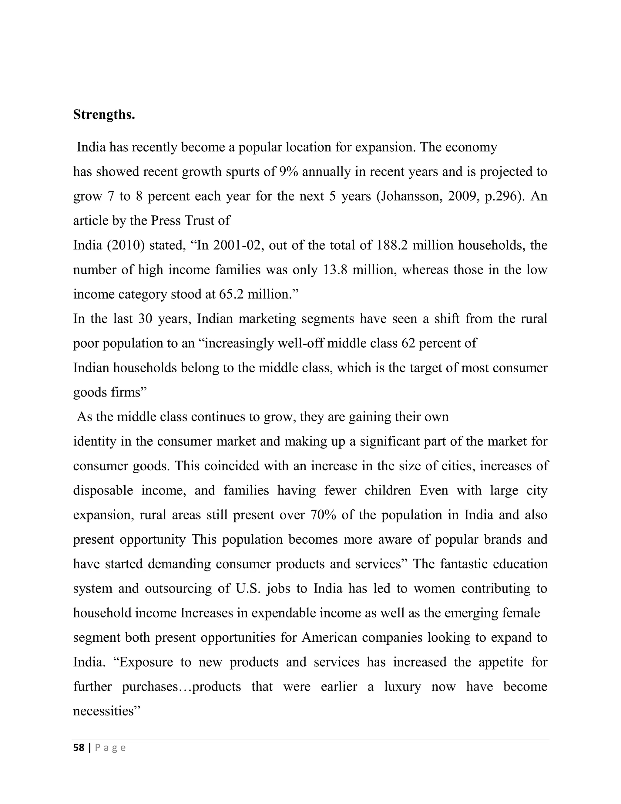 58 | P a g e
Strengths.
India has recently become a popular location for expansion. The economy
has showed recent growth spurts of 9% annually in recent years and is projected to
grow 7 to 8 percent each year for the next 5 years (Johansson, 2009, p.296). An
article by the Press Trust of
India (2010) stated, “In 2001-02, out of the total of 188.2 million households, the
number of high income families was only 13.8 million, whereas those in the low
income category stood at 65.2 million.”
In the last 30 years, Indian marketing segments have seen a shift from the rural
poor population to an “increasingly well-off middle class 62 percent of
Indian households belong to the middle class, which is the target of most consumer
goods firms”
As the middle class continues to grow, they are gaining their own
identity in the consumer market and making up a significant part of the market for
consumer goods. This coincided with an increase in the size of cities, increases of
disposable income, and families having fewer children Even with large city
expansion, rural areas still present over 70% of the population in India and also
present opportunity This population becomes more aware of popular brands and
have started demanding consumer products and services” The fantastic education
system and outsourcing of U.S. jobs to India has led to women contributing to
household income Increases in expendable income as well as the emerging female
segment both present opportunities for American companies looking to expand to
India. “Exposure to new products and services has increased the appetite for
further purchases…products that were earlier a luxury now have become
necessities”
 