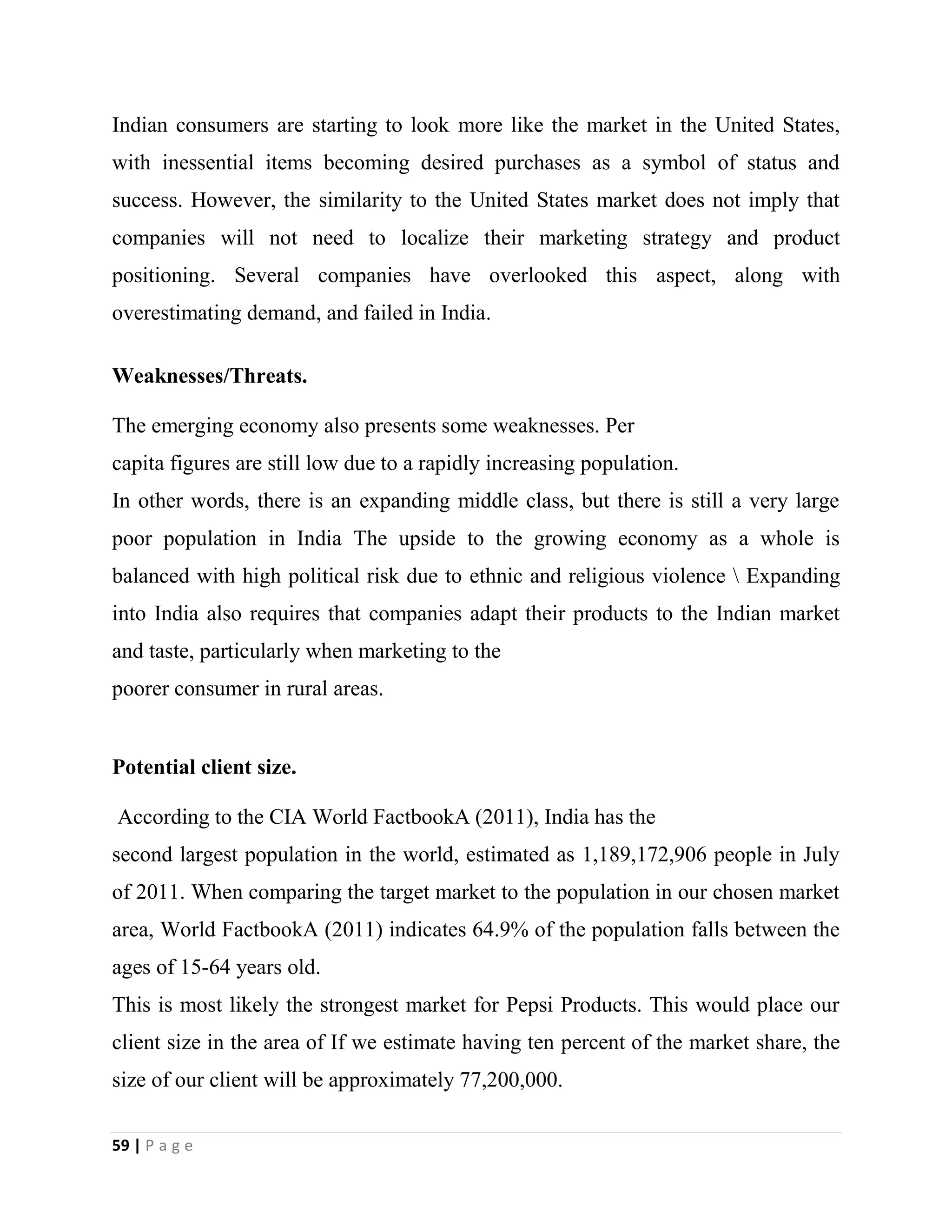 59 | P a g e
Indian consumers are starting to look more like the market in the United States,
with inessential items becoming desired purchases as a symbol of status and
success. However, the similarity to the United States market does not imply that
companies will not need to localize their marketing strategy and product
positioning. Several companies have overlooked this aspect, along with
overestimating demand, and failed in India.
Weaknesses/Threats.
The emerging economy also presents some weaknesses. Per
capita figures are still low due to a rapidly increasing population.
In other words, there is an expanding middle class, but there is still a very large
poor population in India The upside to the growing economy as a whole is
balanced with high political risk due to ethnic and religious violence  Expanding
into India also requires that companies adapt their products to the Indian market
and taste, particularly when marketing to the
poorer consumer in rural areas.
Potential client size.
According to the CIA World FactbookA (2011), India has the
second largest population in the world, estimated as 1,189,172,906 people in July
of 2011. When comparing the target market to the population in our chosen market
area, World FactbookA (2011) indicates 64.9% of the population falls between the
ages of 15-64 years old.
This is most likely the strongest market for Pepsi Products. This would place our
client size in the area of If we estimate having ten percent of the market share, the
size of our client will be approximately 77,200,000.
 