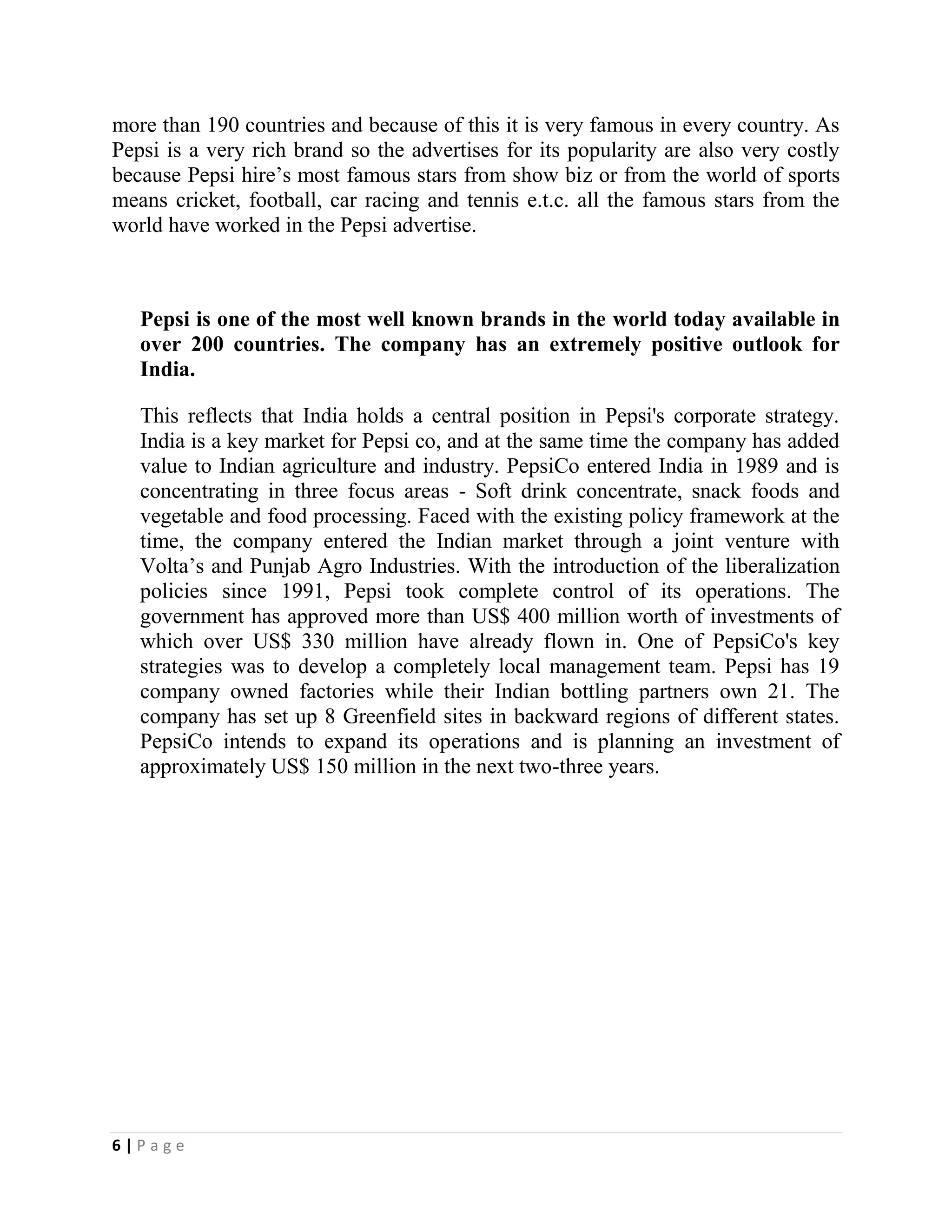 6 | P a g e
more than 190 countries and because of this it is very famous in every country. As
Pepsi is a very rich brand so the advertises for its popularity are also very costly
because Pepsi hire’s most famous stars from show biz or from the world of sports
means cricket, football, car racing and tennis e.t.c. all the famous stars from the
world have worked in the Pepsi advertise.
Pepsi is one of the most well known brands in the world today available in
over 200 countries. The company has an extremely positive outlook for
India.
This reflects that India holds a central position in Pepsi's corporate strategy.
India is a key market for Pepsi co, and at the same time the company has added
value to Indian agriculture and industry. PepsiCo entered India in 1989 and is
concentrating in three focus areas - Soft drink concentrate, snack foods and
vegetable and food processing. Faced with the existing policy framework at the
time, the company entered the Indian market through a joint venture with
Volta’s and Punjab Agro Industries. With the introduction of the liberalization
policies since 1991, Pepsi took complete control of its operations. The
government has approved more than US$ 400 million worth of investments of
which over US$ 330 million have already flown in. One of PepsiCo's key
strategies was to develop a completely local management team. Pepsi has 19
company owned factories while their Indian bottling partners own 21. The
company has set up 8 Greenfield sites in backward regions of different states.
PepsiCo intends to expand its operations and is planning an investment of
approximately US$ 150 million in the next two-three years.
 