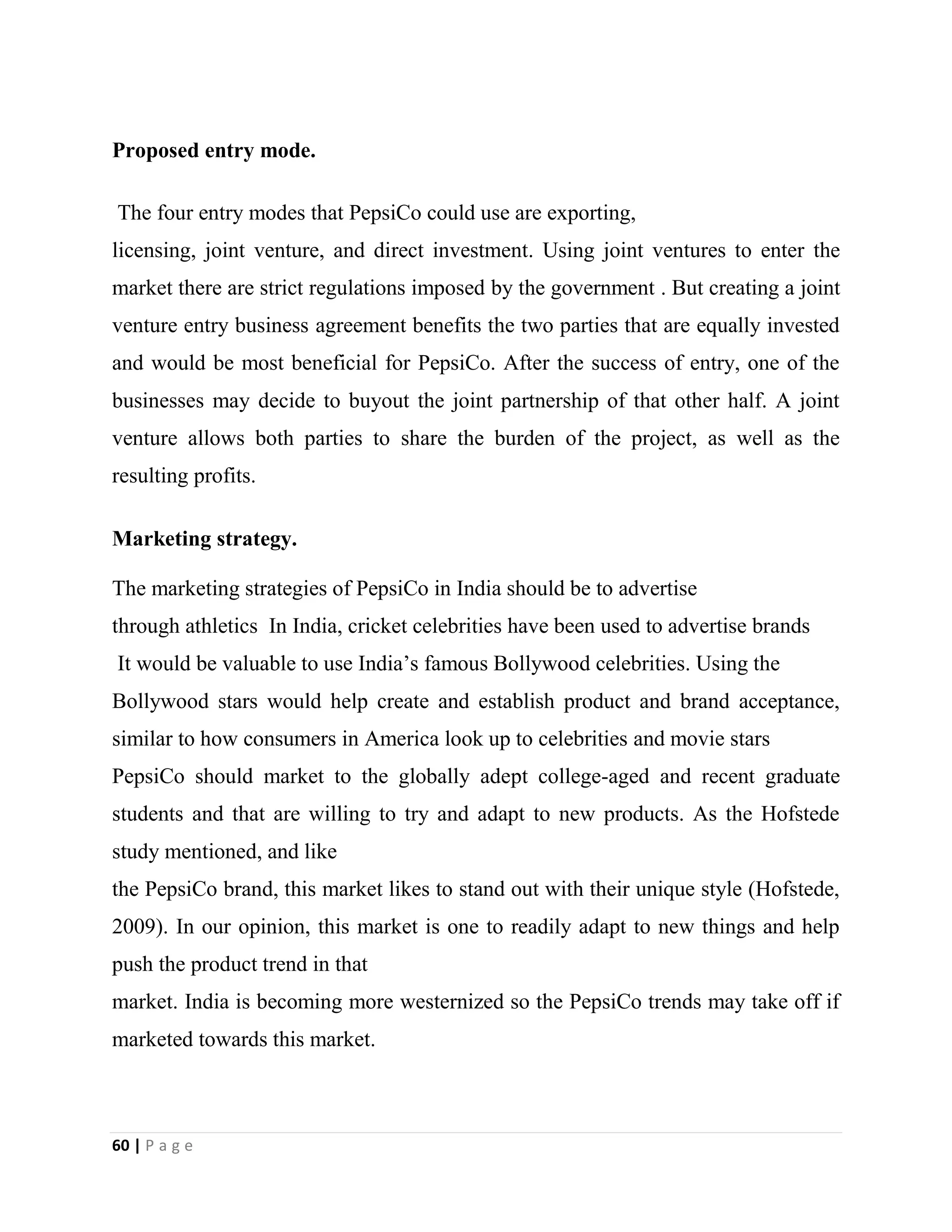 60 | P a g e
Proposed entry mode.
The four entry modes that PepsiCo could use are exporting,
licensing, joint venture, and direct investment. Using joint ventures to enter the
market there are strict regulations imposed by the government . But creating a joint
venture entry business agreement benefits the two parties that are equally invested
and would be most beneficial for PepsiCo. After the success of entry, one of the
businesses may decide to buyout the joint partnership of that other half. A joint
venture allows both parties to share the burden of the project, as well as the
resulting profits.
Marketing strategy.
The marketing strategies of PepsiCo in India should be to advertise
through athletics In India, cricket celebrities have been used to advertise brands
It would be valuable to use India’s famous Bollywood celebrities. Using the
Bollywood stars would help create and establish product and brand acceptance,
similar to how consumers in America look up to celebrities and movie stars
PepsiCo should market to the globally adept college-aged and recent graduate
students and that are willing to try and adapt to new products. As the Hofstede
study mentioned, and like
the PepsiCo brand, this market likes to stand out with their unique style (Hofstede,
2009). In our opinion, this market is one to readily adapt to new things and help
push the product trend in that
market. India is becoming more westernized so the PepsiCo trends may take off if
marketed towards this market.
 