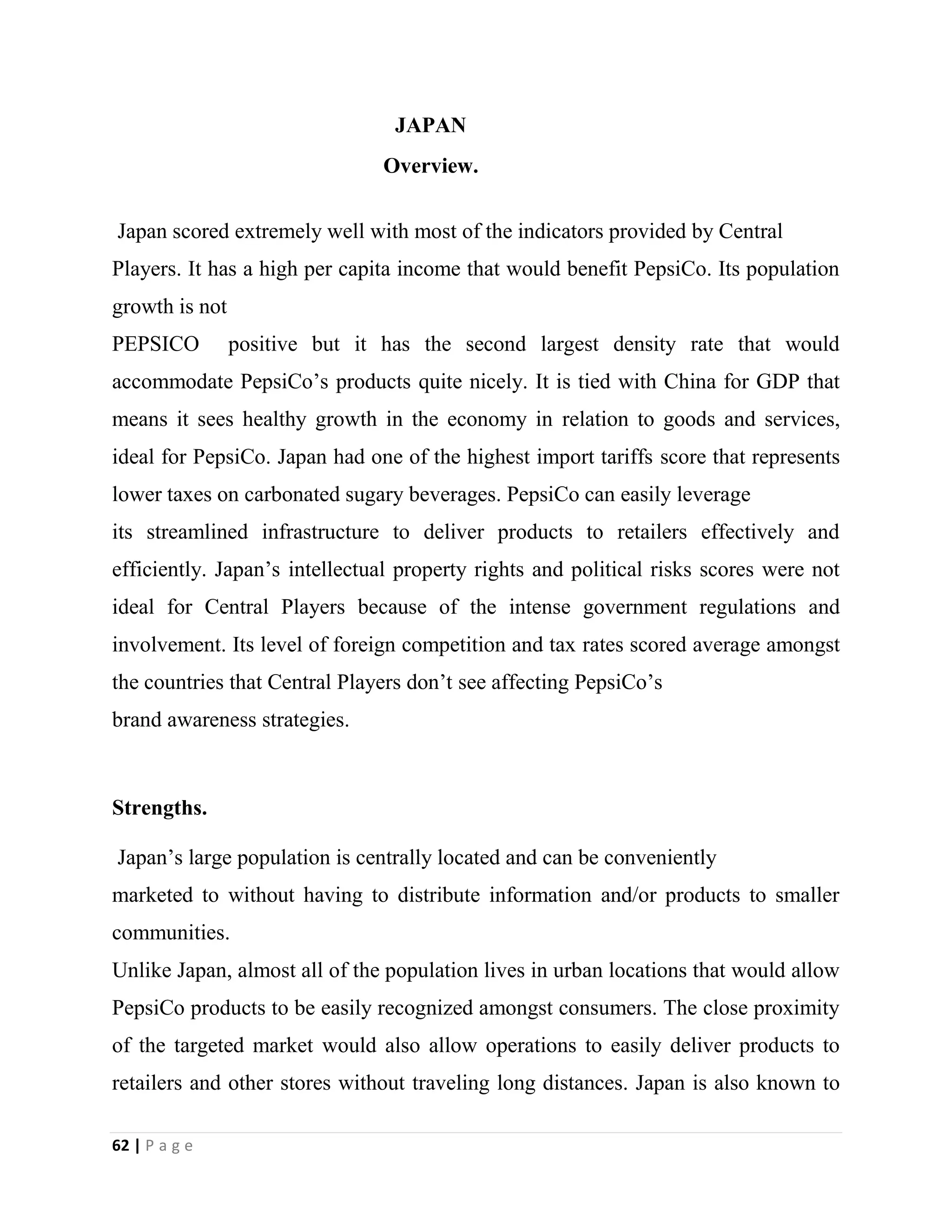 62 | P a g e
JAPAN
Overview.
Japan scored extremely well with most of the indicators provided by Central
Players. It has a high per capita income that would benefit PepsiCo. Its population
growth is not
PEPSICO positive but it has the second largest density rate that would
accommodate PepsiCo’s products quite nicely. It is tied with China for GDP that
means it sees healthy growth in the economy in relation to goods and services,
ideal for PepsiCo. Japan had one of the highest import tariffs score that represents
lower taxes on carbonated sugary beverages. PepsiCo can easily leverage
its streamlined infrastructure to deliver products to retailers effectively and
efficiently. Japan’s intellectual property rights and political risks scores were not
ideal for Central Players because of the intense government regulations and
involvement. Its level of foreign competition and tax rates scored average amongst
the countries that Central Players don’t see affecting PepsiCo’s
brand awareness strategies.
Strengths.
Japan’s large population is centrally located and can be conveniently
marketed to without having to distribute information and/or products to smaller
communities.
Unlike Japan, almost all of the population lives in urban locations that would allow
PepsiCo products to be easily recognized amongst consumers. The close proximity
of the targeted market would also allow operations to easily deliver products to
retailers and other stores without traveling long distances. Japan is also known to
 