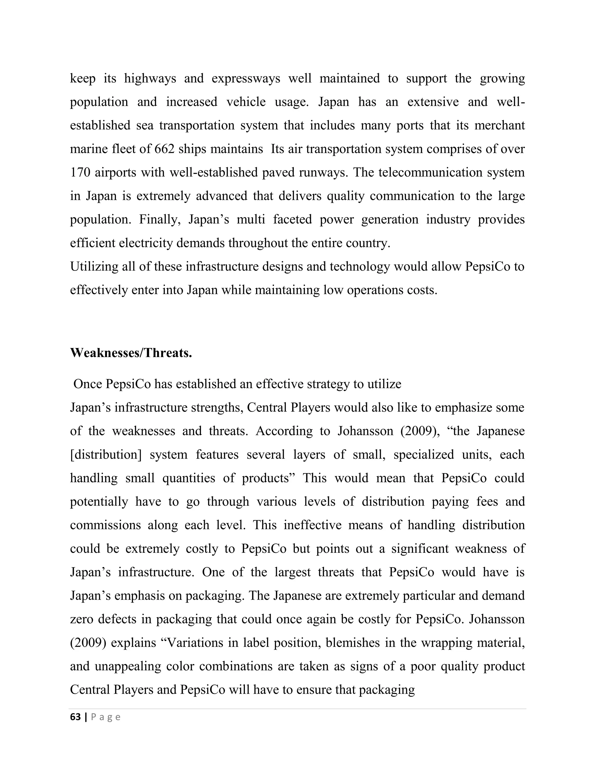 63 | P a g e
keep its highways and expressways well maintained to support the growing
population and increased vehicle usage. Japan has an extensive and well-
established sea transportation system that includes many ports that its merchant
marine fleet of 662 ships maintains Its air transportation system comprises of over
170 airports with well-established paved runways. The telecommunication system
in Japan is extremely advanced that delivers quality communication to the large
population. Finally, Japan’s multi faceted power generation industry provides
efficient electricity demands throughout the entire country.
Utilizing all of these infrastructure designs and technology would allow PepsiCo to
effectively enter into Japan while maintaining low operations costs.
Weaknesses/Threats.
Once PepsiCo has established an effective strategy to utilize
Japan’s infrastructure strengths, Central Players would also like to emphasize some
of the weaknesses and threats. According to Johansson (2009), “the Japanese
[distribution] system features several layers of small, specialized units, each
handling small quantities of products” This would mean that PepsiCo could
potentially have to go through various levels of distribution paying fees and
commissions along each level. This ineffective means of handling distribution
could be extremely costly to PepsiCo but points out a significant weakness of
Japan’s infrastructure. One of the largest threats that PepsiCo would have is
Japan’s emphasis on packaging. The Japanese are extremely particular and demand
zero defects in packaging that could once again be costly for PepsiCo. Johansson
(2009) explains “Variations in label position, blemishes in the wrapping material,
and unappealing color combinations are taken as signs of a poor quality product
Central Players and PepsiCo will have to ensure that packaging
 