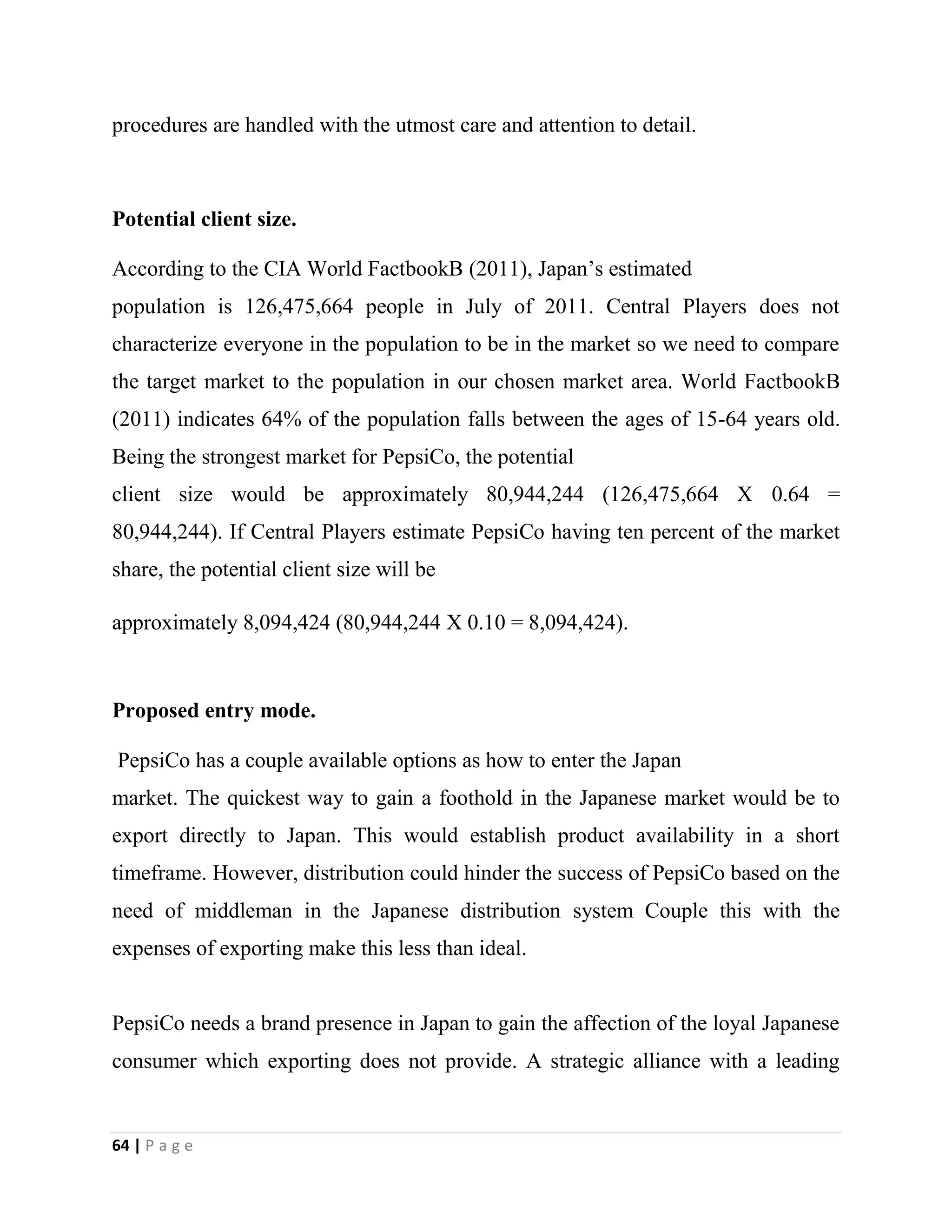 64 | P a g e
procedures are handled with the utmost care and attention to detail.
Potential client size.
According to the CIA World FactbookB (2011), Japan’s estimated
population is 126,475,664 people in July of 2011. Central Players does not
characterize everyone in the population to be in the market so we need to compare
the target market to the population in our chosen market area. World FactbookB
(2011) indicates 64% of the population falls between the ages of 15-64 years old.
Being the strongest market for PepsiCo, the potential
client size would be approximately 80,944,244 (126,475,664 X 0.64 =
80,944,244). If Central Players estimate PepsiCo having ten percent of the market
share, the potential client size will be
approximately 8,094,424 (80,944,244 X 0.10 = 8,094,424).
Proposed entry mode.
PepsiCo has a couple available options as how to enter the Japan
market. The quickest way to gain a foothold in the Japanese market would be to
export directly to Japan. This would establish product availability in a short
timeframe. However, distribution could hinder the success of PepsiCo based on the
need of middleman in the Japanese distribution system Couple this with the
expenses of exporting make this less than ideal.
PepsiCo needs a brand presence in Japan to gain the affection of the loyal Japanese
consumer which exporting does not provide. A strategic alliance with a leading
 