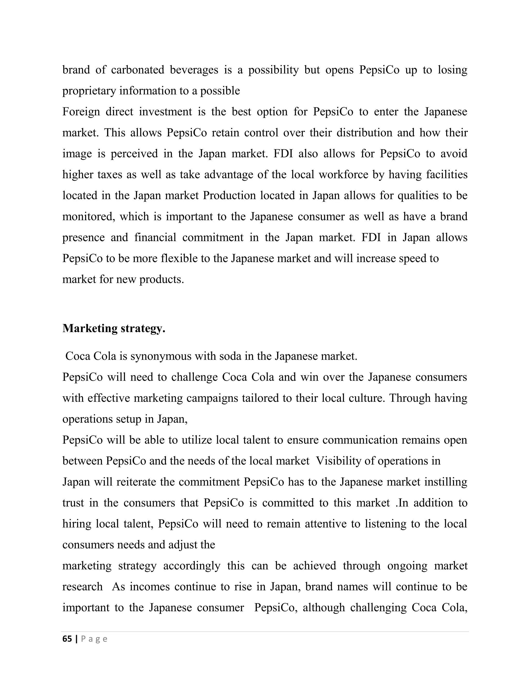 65 | P a g e
brand of carbonated beverages is a possibility but opens PepsiCo up to losing
proprietary information to a possible
Foreign direct investment is the best option for PepsiCo to enter the Japanese
market. This allows PepsiCo retain control over their distribution and how their
image is perceived in the Japan market. FDI also allows for PepsiCo to avoid
higher taxes as well as take advantage of the local workforce by having facilities
located in the Japan market Production located in Japan allows for qualities to be
monitored, which is important to the Japanese consumer as well as have a brand
presence and financial commitment in the Japan market. FDI in Japan allows
PepsiCo to be more flexible to the Japanese market and will increase speed to
market for new products.
Marketing strategy.
Coca Cola is synonymous with soda in the Japanese market.
PepsiCo will need to challenge Coca Cola and win over the Japanese consumers
with effective marketing campaigns tailored to their local culture. Through having
operations setup in Japan,
PepsiCo will be able to utilize local talent to ensure communication remains open
between PepsiCo and the needs of the local market Visibility of operations in
Japan will reiterate the commitment PepsiCo has to the Japanese market instilling
trust in the consumers that PepsiCo is committed to this market .In addition to
hiring local talent, PepsiCo will need to remain attentive to listening to the local
consumers needs and adjust the
marketing strategy accordingly this can be achieved through ongoing market
research As incomes continue to rise in Japan, brand names will continue to be
important to the Japanese consumer PepsiCo, although challenging Coca Cola,
 