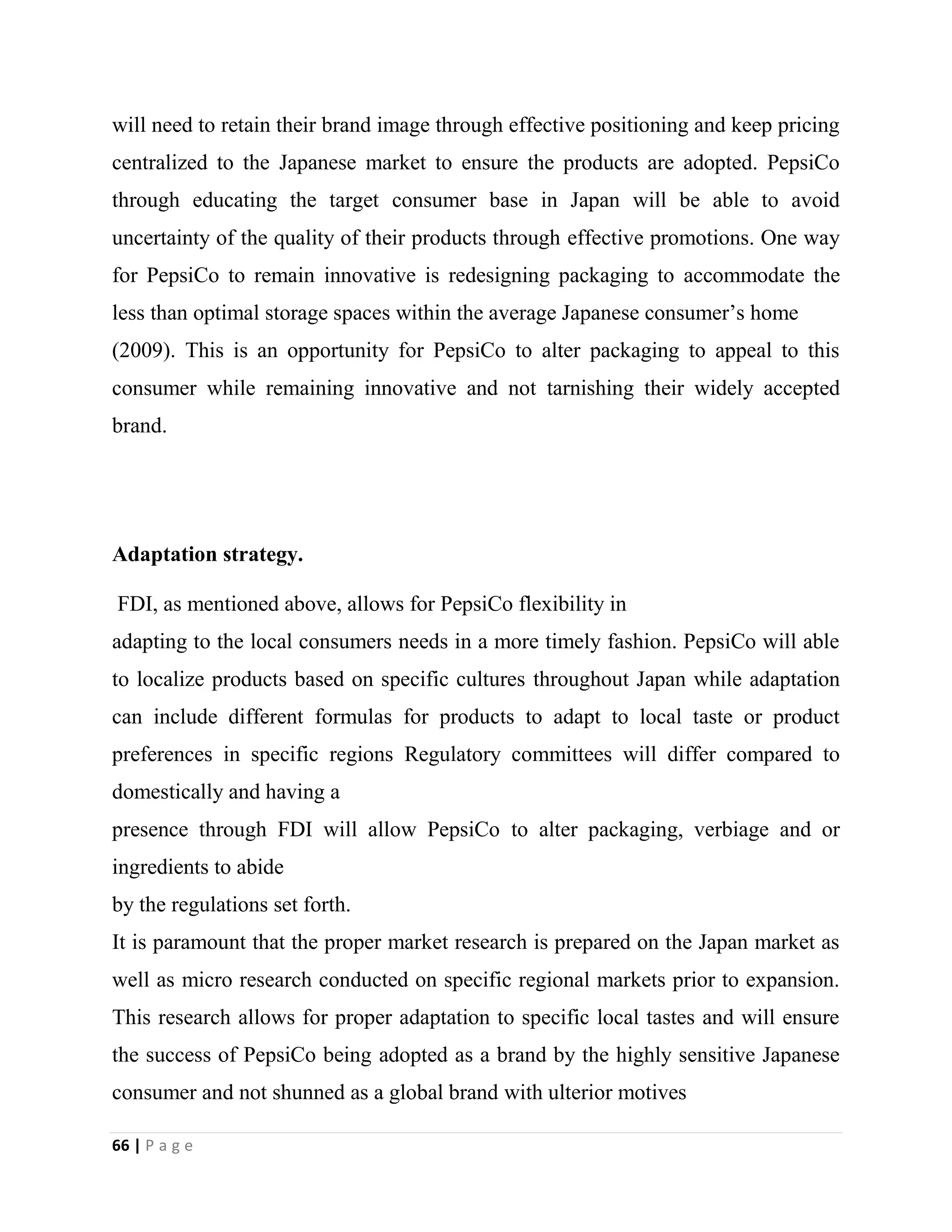 66 | P a g e
will need to retain their brand image through effective positioning and keep pricing
centralized to the Japanese market to ensure the products are adopted. PepsiCo
through educating the target consumer base in Japan will be able to avoid
uncertainty of the quality of their products through effective promotions. One way
for PepsiCo to remain innovative is redesigning packaging to accommodate the
less than optimal storage spaces within the average Japanese consumer’s home
(2009). This is an opportunity for PepsiCo to alter packaging to appeal to this
consumer while remaining innovative and not tarnishing their widely accepted
brand.
Adaptation strategy.
FDI, as mentioned above, allows for PepsiCo flexibility in
adapting to the local consumers needs in a more timely fashion. PepsiCo will able
to localize products based on specific cultures throughout Japan while adaptation
can include different formulas for products to adapt to local taste or product
preferences in specific regions Regulatory committees will differ compared to
domestically and having a
presence through FDI will allow PepsiCo to alter packaging, verbiage and or
ingredients to abide
by the regulations set forth.
It is paramount that the proper market research is prepared on the Japan market as
well as micro research conducted on specific regional markets prior to expansion.
This research allows for proper adaptation to specific local tastes and will ensure
the success of PepsiCo being adopted as a brand by the highly sensitive Japanese
consumer and not shunned as a global brand with ulterior motives
 