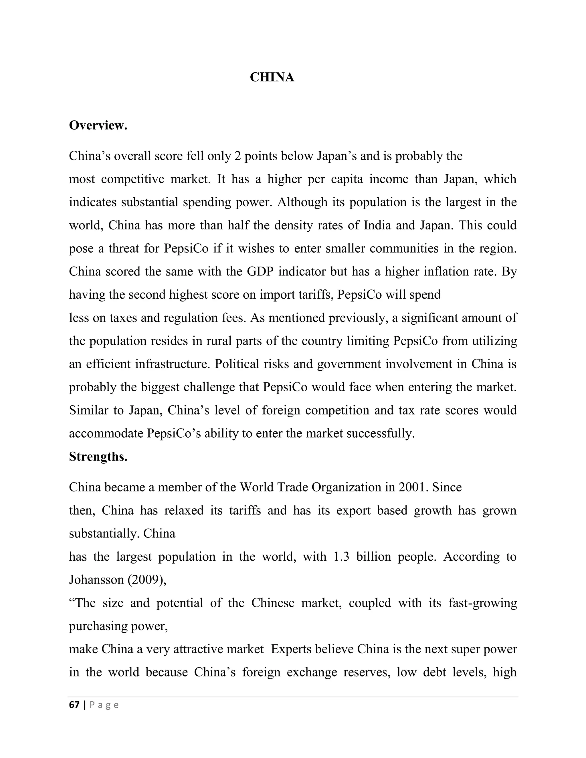 67 | P a g e
CHINA
Overview.
China’s overall score fell only 2 points below Japan’s and is probably the
most competitive market. It has a higher per capita income than Japan, which
indicates substantial spending power. Although its population is the largest in the
world, China has more than half the density rates of India and Japan. This could
pose a threat for PepsiCo if it wishes to enter smaller communities in the region.
China scored the same with the GDP indicator but has a higher inflation rate. By
having the second highest score on import tariffs, PepsiCo will spend
less on taxes and regulation fees. As mentioned previously, a significant amount of
the population resides in rural parts of the country limiting PepsiCo from utilizing
an efficient infrastructure. Political risks and government involvement in China is
probably the biggest challenge that PepsiCo would face when entering the market.
Similar to Japan, China’s level of foreign competition and tax rate scores would
accommodate PepsiCo’s ability to enter the market successfully.
Strengths.
China became a member of the World Trade Organization in 2001. Since
then, China has relaxed its tariffs and has its export based growth has grown
substantially. China
has the largest population in the world, with 1.3 billion people. According to
Johansson (2009),
“The size and potential of the Chinese market, coupled with its fast-growing
purchasing power,
make China a very attractive market Experts believe China is the next super power
in the world because China’s foreign exchange reserves, low debt levels, high
 