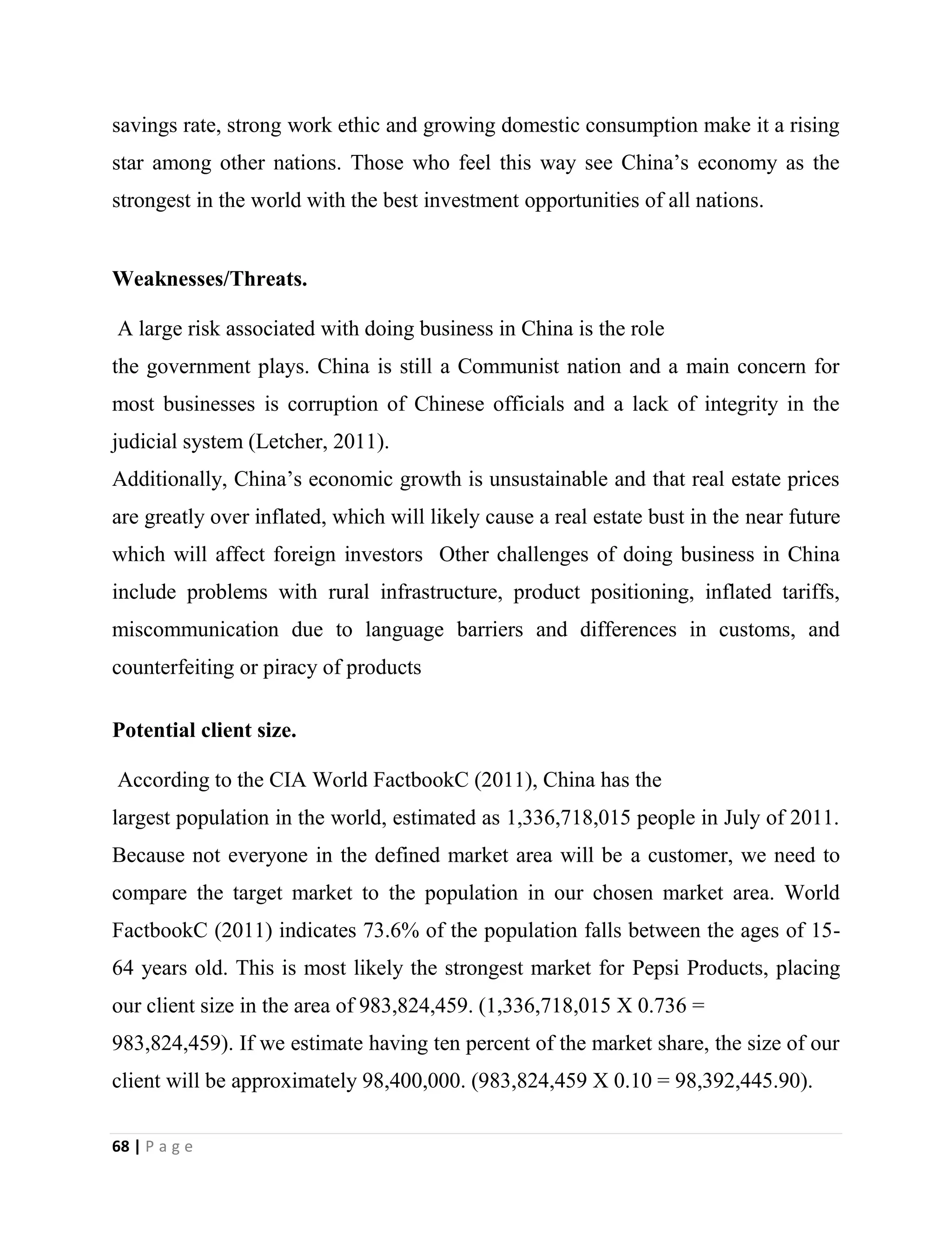 68 | P a g e
savings rate, strong work ethic and growing domestic consumption make it a rising
star among other nations. Those who feel this way see China’s economy as the
strongest in the world with the best investment opportunities of all nations.
Weaknesses/Threats.
A large risk associated with doing business in China is the role
the government plays. China is still a Communist nation and a main concern for
most businesses is corruption of Chinese officials and a lack of integrity in the
judicial system (Letcher, 2011).
Additionally, China’s economic growth is unsustainable and that real estate prices
are greatly over inflated, which will likely cause a real estate bust in the near future
which will affect foreign investors Other challenges of doing business in China
include problems with rural infrastructure, product positioning, inflated tariffs,
miscommunication due to language barriers and differences in customs, and
counterfeiting or piracy of products
Potential client size.
According to the CIA World FactbookC (2011), China has the
largest population in the world, estimated as 1,336,718,015 people in July of 2011.
Because not everyone in the defined market area will be a customer, we need to
compare the target market to the population in our chosen market area. World
FactbookC (2011) indicates 73.6% of the population falls between the ages of 15-
64 years old. This is most likely the strongest market for Pepsi Products, placing
our client size in the area of 983,824,459. (1,336,718,015 X 0.736 =
983,824,459). If we estimate having ten percent of the market share, the size of our
client will be approximately 98,400,000. (983,824,459 X 0.10 = 98,392,445.90).
 
