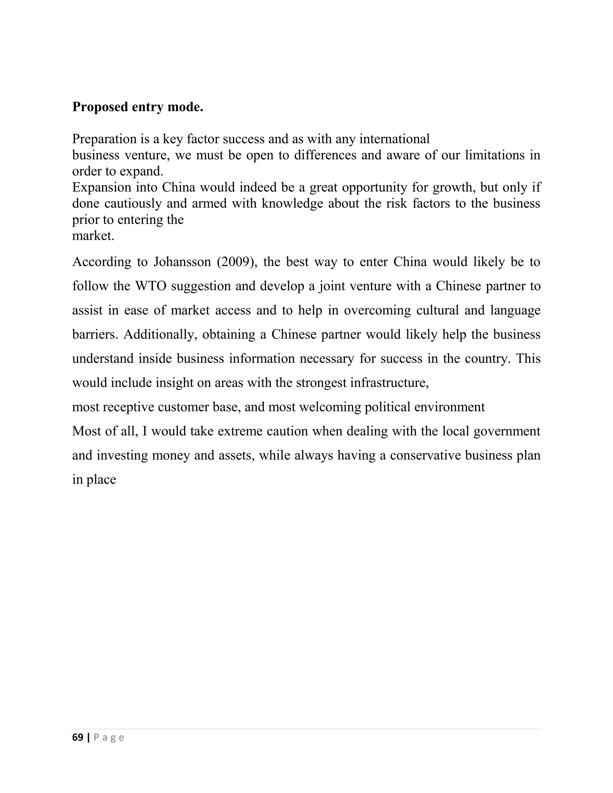 69 | P a g e
Proposed entry mode.
Preparation is a key factor success and as with any international
business venture, we must be open to differences and aware of our limitations in
order to expand.
Expansion into China would indeed be a great opportunity for growth, but only if
done cautiously and armed with knowledge about the risk factors to the business
prior to entering the
market.
According to Johansson (2009), the best way to enter China would likely be to
follow the WTO suggestion and develop a joint venture with a Chinese partner to
assist in ease of market access and to help in overcoming cultural and language
barriers. Additionally, obtaining a Chinese partner would likely help the business
understand inside business information necessary for success in the country. This
would include insight on areas with the strongest infrastructure,
most receptive customer base, and most welcoming political environment
Most of all, I would take extreme caution when dealing with the local government
and investing money and assets, while always having a conservative business plan
in place
 