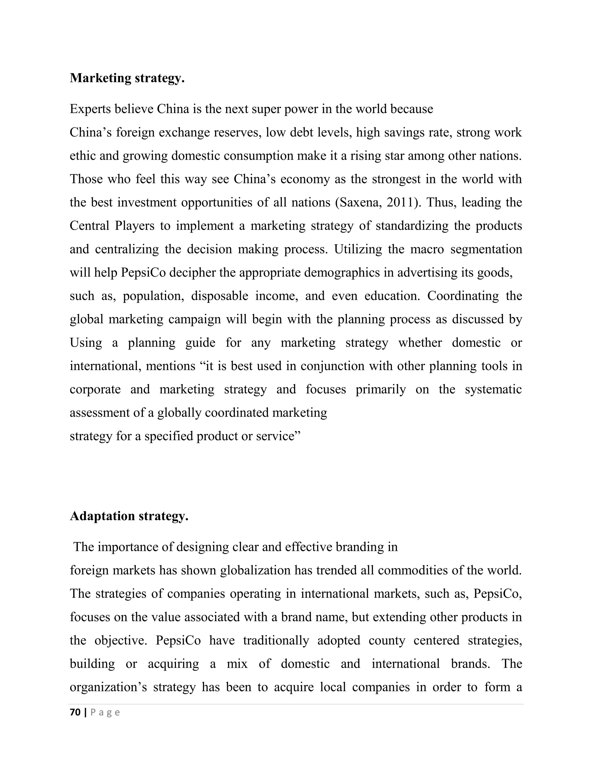 70 | P a g e
Marketing strategy.
Experts believe China is the next super power in the world because
China’s foreign exchange reserves, low debt levels, high savings rate, strong work
ethic and growing domestic consumption make it a rising star among other nations.
Those who feel this way see China’s economy as the strongest in the world with
the best investment opportunities of all nations (Saxena, 2011). Thus, leading the
Central Players to implement a marketing strategy of standardizing the products
and centralizing the decision making process. Utilizing the macro segmentation
will help PepsiCo decipher the appropriate demographics in advertising its goods,
such as, population, disposable income, and even education. Coordinating the
global marketing campaign will begin with the planning process as discussed by
Using a planning guide for any marketing strategy whether domestic or
international, mentions “it is best used in conjunction with other planning tools in
corporate and marketing strategy and focuses primarily on the systematic
assessment of a globally coordinated marketing
strategy for a specified product or service”
Adaptation strategy.
The importance of designing clear and effective branding in
foreign markets has shown globalization has trended all commodities of the world.
The strategies of companies operating in international markets, such as, PepsiCo,
focuses on the value associated with a brand name, but extending other products in
the objective. PepsiCo have traditionally adopted county centered strategies,
building or acquiring a mix of domestic and international brands. The
organization’s strategy has been to acquire local companies in order to form a
 